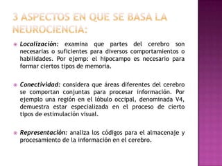    Localización: examina que partes del cerebro son
    necesarias o suficientes para diversos comportamientos o
    habilidades. Por ejemp: el hipocampo es necesario para
    formar ciertos tipos de memoria.

   Conectividad: considera que áreas diferentes del cerebro
    se comportan conjuntas para procesar información. Por
    ejemplo una región en el lóbulo occipal, denominada V4,
    demuestra estar especializada en el proceso de cierto
    tipos de estimulación visual.

   Representación: analiza los códigos para el almacenaje y
    procesamiento de la información en el cerebro.
 