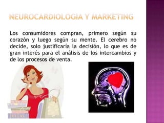 Los consumidores compran, primero según su
corazón y luego según su mente. El cerebro no
decide, solo justificaría la decisión, lo que es de
gran interés para el análisis de los intercambios y
de los procesos de venta.
 