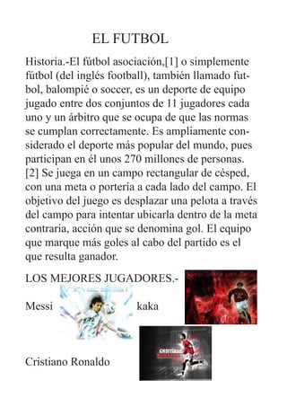 EL FUTBOL
Historia.-El fútbol asociación,[1] o simplemente
fútbol (del inglés football), también llamado fut-
bol, balompié o soccer, es un deporte de equipo
jugado entre dos conjuntos de 11 jugadores cada
uno y un árbitro que se ocupa de que las normas
se cumplan correctamente. Es ampliamente con-
siderado el deporte más popular del mundo, pues
participan en él unos 270 millones de personas.
[2] Se juega en un campo rectangular de césped,
con una meta o portería a cada lado del campo. El
objetivo del juego es desplazar una pelota a través
del campo para intentar ubicarla dentro de la meta
contraria, acción que se denomina gol. El equipo
que marque más goles al cabo del partido es el
que resulta ganador.
LOS MEJORES JUGADORES.-

Messi                   kaka



Cristiano Ronaldo
 