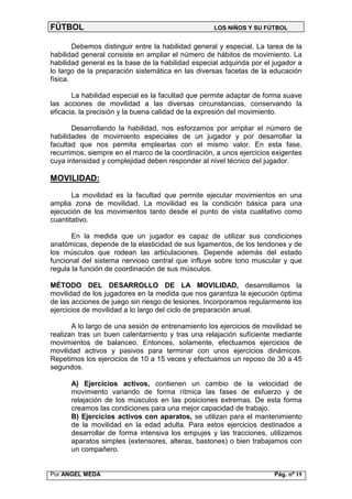 FÚTBOL                                              LOS NIÑOS Y SU FÚTBOL


        Debemos distinguir entre la habilidad general y especial. La tarea de la
habilidad general consiste en ampliar el número de hábitos de movimiento. La
habilidad general es la base de la habilidad especial adquirida por el jugador a
lo largo de la preparación sistemática en las diversas facetas de la educación
física.

       La habilidad especial es la facultad que permite adaptar de forma suave
las acciones de movilidad a las diversas circunstancias, conservando la
eficacia, la precisión y la buena calidad de la expresión del movimiento.

       Desarrollando la habilidad, nos esforzamos por ampliar el número de
habilidades de movimiento especiales de un jugador y por desarrollar la
facultad que nos permita emplearlas con el mismo valor. En esta fase,
recurrimos, siempre en el marco de la coordinación, a unos ejercicios exigentes
cuya intensidad y complejidad deben responder al nivel técnico del jugador.

MOVILIDAD:

       La movilidad es la facultad que permite ejecutar movimientos en una
amplia zona de movilidad. La movilidad es la condición básica para una
ejecución de los movimientos tanto desde el punto de vista cualitativo como
cuantitativo.

       En la medida que un jugador es capaz de utilizar sus condiciones
anatómicas, depende de la elasticidad de sus ligamentos, de los tendones y de
los músculos que rodean las articulaciones. Depende además del estado
funcional del sistema nervioso central que influye sobre tono muscular y que
regula la función de coordinación de sus músculos.

MÉTODO DEL DESARROLLO DE LA MOVILIDAD, desarrollamos la
movilidad de los jugadores en la medida que nos garantiza la ejecución óptima
de las acciones de juego sin riesgo de lesiones. Incorporamos regularmente los
ejercicios de movilidad a lo largo del ciclo de preparación anual.

       A lo largo de una sesión de entrenamiento los ejercicios de movilidad se
realizan tras un buen calentamiento y tras una relajación suficiente mediante
movimientos de balanceo. Entonces, solamente, efectuamos ejercicios de
movilidad activos y pasivos para terminar con unos ejercicios dinámicos.
Repetimos los ejercicios de 10 a 15 veces y efectuamos un reposo de 30 a 45
segundos.

      A) Ejercicios activos, contienen un cambio de la velocidad de
      movimiento variando de forma rítmica las fases de esfuerzo y de
      relajación de los músculos en las posiciones extremas. De esta forma
      creamos las condiciones para una mejor capacidad de trabajo.
      B) Ejercicios activos con aparatos, se utilizan para el mantenimiento
      de la movilidad en la edad adulta. Para estos ejercicios destinados a
      desarrollar de forma intensiva los empujes y las tracciones, utilizamos
      aparatos simples (extensores, alteras, bastones) o bien trabajamos con
      un compañero.


Por ANGEL MEDA                                                         Pág. nº 19
 