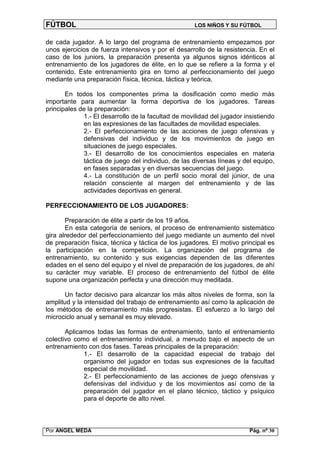 FÚTBOL                                               LOS NIÑOS Y SU FÚTBOL


de cada jugador. A lo largo del programa de entrenamiento empezamos por
unos ejercicios de fuerza intensivos y por el desarrollo de la resistencia. En el
caso de los juniors, la preparación presenta ya algunos signos idénticos al
entrenamiento de los jugadores de élite, en lo que se refiere a la forma y el
contenido. Este entrenamiento gira en torno al perfeccionamiento del juego
mediante una preparación física, técnica, táctica y teórica.

       En todos los componentes prima la dosificación como medio más
importante para aumentar la forma deportiva de los jugadores. Tareas
principales de la preparación:
             1.- El desarrollo de la facultad de movilidad del jugador insistiendo
             en las expresiones de las facultades de movilidad especiales.
             2.- El perfeccionamiento de las acciones de juego ofensivas y
             defensivas del individuo y de los movimientos de juego en
             situaciones de juego especiales.
             3.- El desarrollo de los conocimientos especiales en materia
             táctica de juego del individuo, de las diversas líneas y del equipo,
             en fases separadas y en diversas secuencias del juego.
             4.- La constitución de un perfil socio moral del júnior, de una
             relación consciente al margen del entrenamiento y de las
             actividades deportivas en general.

PERFECCIONAMIENTO DE LOS JUGADORES:

       Preparación de élite a partir de los 19 años.
       En esta categoría de seniors, el proceso de entrenamiento sistemático
gira alrededor del perfeccionamiento del juego mediante un aumento del nivel
de preparación física, técnica y táctica de los jugadores. El motivo principal es
la participación en la competición. La organización del programa de
entrenamiento, su contenido y sus exigencias dependen de las diferentes
edades en el seno del equipo y el nivel de preparación de los jugadores, de ahí
su carácter muy variable. El proceso de entrenamiento del fútbol de élite
supone una organización perfecta y una dirección muy meditada.

      Un factor decisivo para alcanzar los más altos niveles de forma, son la
amplitud y la intensidad del trabajo de entrenamiento así como la aplicación de
los métodos de entrenamiento más progresistas. El esfuerzo a lo largo del
microciclo anual y semanal es muy elevado.

       Aplicamos todas las formas de entrenamiento, tanto el entrenamiento
colectivo como el entrenamiento individual, a menudo bajo el aspecto de un
entrenamiento con dos fases. Tareas principales de la preparación:
             1.- El desarrollo de la capacidad especial de trabajo del
             organismo del jugador en todas sus expresiones de la facultad
             especial de movilidad.
             2.- El perfeccionamiento de las acciones de juego ofensivas y
             defensivas del individuo y de los movimientos así como de la
             preparación del jugador en el plano técnico, táctico y psíquico
             para el deporte de alto nivel.



Por ANGEL MEDA                                                           Pág. nº 30
 
