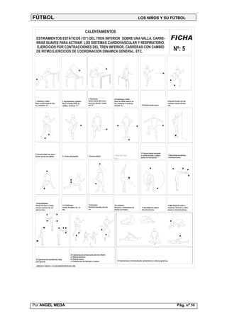 FÚTBOL                                                                                                                                          LOS NIÑOS Y SU FÚTBOL


                                                                        CALENTAMIENTOS
  ESTIRAMIENTOS ESTÁTICOS (15'') DEL TREN INFERIOR SOBRE UNA VALLA. CARRE-                                                                                                                     FICHA
  RRAS SUAVES PARA ACTIVAR LOS SISTEMAS CARDIOVASCULAR Y RESPIRATORIO.
  EJERCICIOS POR CONTRACCIONES DEL TREN INFERIOR. CARRERAS CON CAMBIO
  DE RITMO.EJERCICIOS DE COORDINACION DINAMICA GENERAL. ETC.                                                                                                                                       Nº: 5




                                                                             3. Aductores:                  4.Cuádriceps y tibial:
 1. Gemelos y sóleo:                    2. Isquiotibiales y glúteos:         flexión lateral del tronco     llevar la rodilla hasta la va-                                              6.Carrera frontal con ele-
 llevar el talón hasta el sue-          llevar la frente hasta las           hacia las piernas, mante-      lla y mantener la posición                                                  vaciones suaves de talo-
 lo y mantener 15 ''.                   rodillas mantener 15 ''.             ner 15 ''.                     durante 15 ''.                           5.Carrera frontal suave.           nes.




                                                                                                                                                    11.Carrera lateral elevando
 7.Carrera frontal con eleva-                                                                               10.Carrera lateral cruzando
                                                                             9.Carrera lateral.                                                     la rodilla de atrás y adelan-           12.Movilidad de tobillos:
 ciones suaves de rodillas.             8. Carrera de espalda.
                                                                                                            las piernas.                            tando a la otra pierna.                 circunducciones.




 13.Isquiotibiales:
 flexión de tronco e insis-             14.Cuádriceps:                       15.Dorsales:                    16.Lumbares:                                                               18.Movilidad de cuello y
 tencias pasando de una                 fondos frontales con re-             flexiones laterales de tron-    flexiones y extensiones de              17.Movilidad de cadera:            muñecas: flexiones y exten-
 pierna a otra.                         tes.                                 co.                             tronco con braceo.                      circunducciones.                   siones y circunducciones.




                                                          A                                        B
                                                                              C


                                                    20. Ejercicios de contracciones del tren inferior:
                                                    a) Skiping delantero.
 19. Ejercicios de coordinación diná-               b) Skiping trasero.
 mica general.                                      c) Combinación del delantero y trasero.                         21.Calentamiento individualizado, estiramientos y solturas genéricos.

  DIBUJOS A. MEDA © CALENTAMIENTOSFICHA5.CMX




Por ANGEL MEDA                                                                                                                                                                                          Pág. nº 50
 
