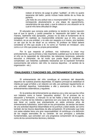 FÚTBOL                                                LOS NIÑOS Y SU FÚTBOL


             rodean el terreno de juego le gritan “suéltalo”, el niño no quiere
             separarse del balón, yendo incluso hasta detrás de su línea de
             portería.
             ¿Se trata de una actitud rara o incomprensible? En modo alguno,
             corresponde absolutamente a una etapa de egocentrismo,
             característica de esa edad, y que le coloca en una situación en la
             cual el niño tiene dificultad en elegir.

      El educador que conozca este problema no tendrá la misma reacción
que el que lo ignore, y podrá presentar la “separación del balón” de otra
manera, realmente más apropiada. ¿Acaso no es éste el fundamento de la
pedagogía? En realidad, es imprescindible entender que el niño, aunque
inmaduro, es ya una entidad, y no sólo con respecto a sí mismo, sino también
un ser que se ha de situar en su entorno. El profesor de fútbol deberá
considerar al niño que acude a él, no como un “hombre en miniatura”, sino
como a un niño que posee su propia personalidad.

       Por lo que respecta al profesor, nos inclinamos a creer muy
profundamente, que la primera y más importante cualidad que ha de tener ante
el niño es la capacidad de intercambio, las relaciones recíprocas, sabiendo
escuchar e interpretar, de tal modo que pueda llegar a hablarse de
complicidad. Las restantes cualidades necesarias son la expresión formativa
(conocimiento del entorno -del niño- la vivencia deportiva - el sentido de la
organización - etc.)


FINALIDADES Y FUNCIONES DEL ENTRENAMIENTO INFANTIL

       El entrenamiento del niño constituye el comienzo del desarrollo
deportivo de nuestros jóvenes deportistas. El objetivo principal es estabilizar el
interés por jugar al fútbol, y en relación con ello, por participar regularmente en
una actividad deportiva, motivándoles a ella y acercando a los niños a
entrenamientos sistemáticos y regulares.

      En la práctica del entrenamiento se observa una y otra vez que los niños
son tratados como si fueran “pequeños adultos”. En el proceso de su
educación y formación, a menudo no se les habla y trata de acuerdo a su
edad, y muchos de los métodos y ejercicios son una copia de los adultos. Hay
que tener en cuenta que precisamente en estos primeros años de
entrenamiento futbolístico, sobre todo en los principiantes, se sientan las bases
de una actividad deportiva desarrollada en la juventud y edad adulta, así como
también de los futuros deportistas de alta competición. El entrenador que trate
con estas edades tiene una gran responsabilidad: él contribuye a la definición
de los rasgos esenciales de su carácter, de sus principios y actitudes
fundamentales, que coinciden con una progresiva comprensión de la jugada,
como de los conocimientos técnicos y tácticos.




Por ANGEL MEDA                                                            Pág. nº 6
 
