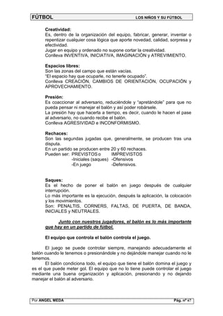 FÚTBOL                                             LOS NIÑOS Y SU FÚTBOL


      Creatividad:
      Es, dentro de la organización del equipo, fabricar, generar, inventar o
      repentizar cualquier cosa lógica que aporte novedad, calidad, sorpresa y
      efectividad.
      Jugar en equipo y ordenado no supone cortar la creatividad.
      Conlleva INVENTIVA, INICIATIVA, IMAGINACIÓN y ATREVIMIENTO.

      Espacios libres:
      Son las zonas del campo que están vacías.
      “El espacio hay que ocuparle, no tenerle ocupado”.
      Conlleva CREACIÓN, CAMBIOS DE ORIENTACIÓN, OCUPACIÓN y
      APROVECHAMIENTO.

      Presión:
      Es coaccionar al adversario, reduciéndole y “apretándole” para que no
      pueda pensar ni manejar el balón y así poder robársele.
      La presión hay que hacerla a tiempo, es decir, cuando le hacen el pase
      al adversario, no cuando recibe el balón.
      Conlleva AGRESIVIDAD e INCONFORMISMO.

      Rechaces:
      Son las segundas jugadas que, generalmente, se producen tras una
      disputa.
      En un partido se producen entre 20 y 60 rechaces.
      Pueden ser: PREVISTOS o          IMPREVISTOS
                   -Iniciales (saques) -Ofensivos
                   -En juego           -Defensivos.


      Saques:
      Es el hecho de poner el balón en juego después de cualquier
      interrupción.
      Lo más importante es la ejecución, después la aplicación, la colocación
      y los movimientos.
      Son: PENALTIS, CORNERS, FALTAS, DE PUERTA, DE BANDA,
      INICIALES y NEUTRALES.

            Junto con nuestros jugadores, el balón es lo más importante
      que hay en un partido de fútbol.

      El equipo que controla el balón controla el juego.

       El juego se puede controlar siempre, manejando adecuadamente el
balón cuando le tenemos o presionándole y no dejándole manejar cuando no le
tenemos.
       El balón condiciona todo, el equipo que tiene el balón domina el juego y
es el que puede meter gol. El equipo que no lo tiene puede controlar el juego
mediante una buena organización y aplicación, presionando y no dejando
manejar el balón al adversario.



Por ANGEL MEDA                                                        Pág. nº 67
 