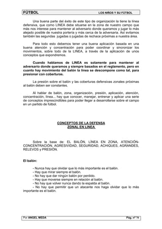 FÚTBOL                                            LOS NIÑOS Y SU FÚTBOL


      Una buena parte del éxito de este tipo de organización la tiene la línea
defensiva, que como LINEA debe situarse en la zona de nuestro campo que
más nos interese para mantener al adversario donde queramos y jugar lo más
alejado posible de nuestra portería y más cerca de la adversaria. Así evitamos
también las segundas jugadas o jugadas de rechace próximas a nuestra área.

     Para todo esto debemos tener una buena aplicación basada en una
buena atención y concentración para poder coordinar y sincronizar los
movimientos, sobre todo de la LINEA, a través de la aplicación de unos
conceptos que expondremos.

      Cuando hablamos de LINEA es solamente para mantener al
adversario donde queramos y siempre basados en el reglamento, pero en
cuanto hay movimiento del balón la línea se descompone como tal, para
presionar con coberturas.

       La presión sobre el balón y las coberturas defensivas zonales próximas
al balón deben ser constantes.

      Al hablar de balón, zona, organización, presión, aplicación, atención,
concentración, línea... hay que conocer, manejar, entrenar y aplicar una serie
de conceptos imprescindibles para poder llegar a desarrollarse sobre el campo
en un partido de fútbol.




                      CONCEPTOS DE LA DEFENSA
                          ZONAL EN LINEA



    Sobre la base de: EL BALÓN, LÍNEA EN ZONA, ATENCIÓN-
CONCENTRACIÓN, AGRESIVIDAD, SEGURIDAD, ACHIQUES, AGRANDES,
RELEVOS y PRESIÓN.


El balón:

      - Nunca hay que olvidar que lo más importante es el balón.
      - Hay que mirar siempre el balón.
      - No hay que dar ningún balón por perdido.
      - Hay que moverse siempre en relación al balón.
      - No hay que volver nunca dando la espalda al balón.
      - No hay que permitir que un atacante nos haga olvidar que lo más
importante es el balón.




Por ANGEL MEDA                                                       Pág. nº 70
 