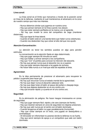 FÚTBOL                                             LOS NIÑOS Y SU FÚTBOL


Línea zonal:

       La línea zonal es el límite que marcamos a través de la posición zonal
en línea de la defensa, mediante el cual mantenemos al adversario en la zona
de nuestro campo que más nos interese.

       - Nunca debemos olvidar que jugamos en nuestra zona.
       - Hay que pensar siempre en la línea cuando nos atacan.
       - Hay que estar siempre perfilados en la marca y en el agrande.
       - No hay que invadir la zona del compañero de zaga (mantener
distancias).
       - Hay que tapar la línea lateral.
       - Cuando el balón está en una banda tiene que haber curva coberturas).
       - Cuando nos desbordan hay que volver al sitio del que nos ayudó.

Atención-Concentración:

      La atención es tener los sentidos puestos en algo para percibir
estímulos.
      La concentración es la atención fijada en algo determinado.
      - Hay que jugar siempre 90 minutos en serio.
      - Hay que hablar y animar siempre a los compañeros.
      - Hay que “vivir” el partido para conocer la intención del atacante.
      - No hay que pensar nunca que el atacante nos va a superar.
      - Hay que estar siempre dispuesto a la jugada de rechace.
      - No hacer falta nunca a un rival que está de espaldas al área.

Agresividad:

       Es la idea permanente de presionar al adversario para recuperar la
pelota o superarle para hacer gol.
       - No hay que renunciar nunca al estado mental de la agresividad.
       - No hay que dejar nunca al atacante cabecear solo.
       - No hay que dejar botar el balón al saque del portero o despeje largo.
       - No hay que dejarse desbordar en el uno contra uno.
       - Hay que encarar rápido y a puerta en el uno contra uno.

Seguridad:

      Es la eliminación de peligros. No hacer riesgos innecesarios en zonas
de seguridad.
      - Hay que jugar siempre fácil, rápido y de cara (siempre de frente).
      - Hay que resolver siempre en zona de seguridad (no dejarse presionar).
      - No hay que salir nunca por el centro con el balón dominado.
      - Cuando tengamos el balón no jugar paralelamente (horizontal).
      - Hay que cortar siempre en el inicio, una jugada en desequilibrio o
      contraataque.
      - Al retroceder en inferioridad no pararse donde la defensa no es fuerte.
      - Hay que servir siempre de apoyo a un compañero que sale con balón
      dominado.


Por ANGEL MEDA                                                        Pág. nº 71
 