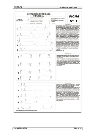 FÚTBOL                                                                     LOS NIÑOS Y SU FÚTBOL



                         EJERCICIOS DE TECNICA :
                              INDIVIDUAL                                                            FICHA
                              PASE DEL BALON POR EL SUELO.   DESPLAZAMIENTO DEL JUGADOR
                              INTERCEPTACION DEL BALON.      SIN BALON.
     SIGNOS                   PASE Y DEVOLUCION DEL MISMO.
   UTILIZADOS:
                              PASE POR ELEVACION O AÉREO.
                               DONDE PASA, VA EL JUGADOR.
                                                             INTERCAMBIO DE POSICIONES.
                                                              CHINOS.
                                                             PIVOTES.
                                                                                                      Nº 1
                                                                                             DESARROLLO
                                                                        ORGANIZACION: POR PAREJAS. 15 m. DE DISTANCIA ENTRE
                                                                        ELLOS.TAREA: 1ª CADA JUGADOR DE LA PAREJA TIENE UN
                                                                        BALON AVANZAN UNO ENFRENTE DEL OTRO CONDUCIEN-
                                                                        DO Y AL LLEGAR A MITAD DEL RECORRIDO SE PASAN EL BA-
     1                                                                  LON, LO RECOGEN Y SIGUEN CONDUCIENDO POR DETRAS
                                                                        DE LOS PIVOTES. 2ª UN SOLO JUGADOR DE LA PAREJA TIE-
                                                                        NE EL BALON. AVANZAN UNO ENFRENTE DEL OTRO. A LA
                                                                        ALTURA DE LA MITAD DEL RECORRIDO QUIEN LLEVA EL BA-
                                                                        LON PASA AL OTRO QU LE DEVUELVE EN PARED, ESTE
                                                                        VUELVE A CONDUCIR HASTA EL PIVOTE Y UNA VEZ ALLI
                                                                        PASA A SU PAREJA QUE HA IDO AL OTRO PIVOTE. ESTE RE-
    2                                                                   CIBE EL BALON Y REPITE LA ACCION. 3ª UN SOLO JUGA-
                                                                        DOR DE LA PAREJA TIENE EL BALON. AVANZAN UNO FREN-
                                                                        TE AL OTRO DIRIGIENDOSE AL PIVOTE CONTRARIO. UNO
                                                                        CON EL BALON EL OTRO SIN EL. DEBEN PASAR POR DE-
                                                                        TRAS DE LOS PIVOTES Y ENTONCES QUIEN LLEVA EL BA-
                                                                        LON LE PASA AL OTRO. ESTE REPITE LA MISMA ACCION.
    3                                                                   4ª UN SOLO JUGADOR DE LA PAREJA TIENE BALON. AVAN-
                                                                        ZAN UNO FRENTE AL OTRO Y EN LA MITAD DEL RECORRI-
                                                                        DO QUIEN LLEVA EL BALON REGATEA A SU PAREJA Y CON-
                                                                        TINUA HASTA EL PIVOTE. ALLI GIRA Y PASA A SU COMPA-
    4                                                                   ÑERO QUE HA IDO AL OTRO PIVOTE. AMBOS REPITEN LA
                                                                        MISMA ACCION. 5ª UN SOLO JUGADOR DE LA PAREEJA
                                                                        CON BALON. EN EL SITIO SE PASAN EL BALON, a) AL PRI-
                                                                        MER TOQUE, b) CONTROL CON UNA PIERNA Y PASE CON
                                                                        LA OTRA, c) INCREMENTAR LA DISTANCIA PARA PASES
    5                                                                   LARGOS.
                                                                        DURACION : 20' - 30'



                                                                                            DESARROLLO

                                                                        ORGANIZACION: POR PAREJAS. UNO CON EL BALON EN
                                                                        SUS MANOS, EL OTRO UNOS 5 m. FRENTE A EL. UTILIZA-
      1                                                                 CION 1/2 CAMPO.
                                                                        TAREA: UNO PASA CON LAS MANOS Y EL OTRO EJECUTA
                                                                        LA ACCION. PODEMOS HACERLO EN EL SITIO O BIEN AVAN-
                                                                        ZANDO A LO ANCHO DEL CAMPO UNO DE FRENTE Y EL O-
                                                                        TRO DE ESPALDAS. 1º PASE PARA EL GOLPEO DE CABEZA.
                                                                        2º PASE POR EL AIRE PARA DEVOLUCION CON EL INTERIOR
                                                                        DEL PIE. 3º PASE Y DEVOLUCION CON EL EMPEINE. 4º PA-
                                                                        SE, CONTROLES CON CABEZA, CON PECHO, CON RODILLA
                                                                        ETC. Y DEVOLUCION.
      2                                                                 DURACION: 20'




      3


        4

                                                                                            DESARROLLO:
                                                                        ORGANIZACION: POR PAREJAS, UNO FRENTE AL OTRO CON
     1                                                                  UNOS 5m. DE SEPARACION. UN SOLO BALON. SE UTILIZA
                                                                        1/2 CAMPO A LO ANCHO, DE BANDA A BANDA.
                                                                        TAREA: 1º UN JUGADOR CONDUCE EL BALON MIENTRAS EL
                                                                        OTRO SIGUE DETRAS SUS MOVIMIENTOS SIN BALON. UNO
                                                                        LA IDA Y OTRO LA VUELTA. 2º RELEVO EN LA CONDUCCION.
                                                                        EL DE ATRAS QUE NO LLEVA EL BALON PASA ADELANTE.
      2                                                                 3º HABILIDAD POR EL SUELO. UN JUGADOR LE HACE UN TU-
                                                                        NEL (CAÑO) AL OTRO QUE ESTA DE FRENTE A EL Y SALE A
                                                                        POR EL BALON, LO PISA DEJANDOSELO AL COMPAÑERO
                                                                        QUE RECIBIO EL TUNEL Y ESTE REPITE LA ACCIUON ANTE-
                                                                        RIOR. 4º REGATE. UN JUGADOR REGATEA AL OTRO DE
                                                                        FRENTE A EL Y SALE A POR EL BALON, LO PISA Y SE LO DE-
                                                                        JA AL COMPAÑERO REGATEADO QUE REALIZA AHORA LA
      3                                                                 MISMA ACCION CONTRA EL. 5º PASE DE FRENTE Y PARADA
                                                                        DEL BALON CON LA PLANTA DEL PIE EN MOVIMIENTO DE
                                                                        ESPALDAS. CON UNA PIERNA Y CON LA OTRA. PASA EL BA-
                                                                        LON QUIEN VA DE FRENTE CONDUCIENDO. UNO LA IDA EL
                                                                        OTRO LA VUELTA.

      4


     5
  DIBUJOS A.MEDA © tecnicaindividualficha1.cmx




Por ANGEL MEDA                                                                                                  Pág. nº 99
 