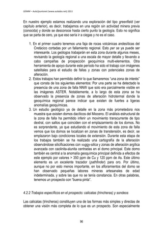 GEMM – Aula2puntonet (www.aulados.net) 2011 
En nuestro ejemplo estamos realizando una exploración del tipo greenfield (ver 
capítulo anterior), es decir, trabajamos en una región sin actividad minera previa 
(conocida) y donde se desconoce hasta cierto punto la geología. Esto no significa 
que se parta de cero, ya que eso sería ir a ciegas y no es el caso. 
1. En el primer cuadro tenemos una faja de rocas volcánicas andesíticas del 
Cretácico cortadas por un fallamiento regional. Esto per se ya puede ser 
interesante. Los geólogos trabajarán en esta zona durante algunos meses, 
revisando la geología regional a una escala de mayor detalle y llevando a 
cabo campañas de prospección geoquímica multi-elementos. Otra 
herramienta de apoyo durante este período ha sido el trabajo con imágenes 
satelitales para el estudio de fallas y zonas con potenciales zonas de 
alteración. 
2. Estos trabajos han permitido definir lo que llamaremos “una zona de interés” 
que consta de los siguientes elementos: Por una parte se ha detectado la 
presencia de una zona de falla NNW que solo era parcialmente visible en 
las imágenes ASTER. Notablemente, a lo largo de esta zona se ha 
observado la presencia de zonas de alteración hidrotermal donde la 
geoquímica regional parece indicar que existen de fuertes a ligeras 
anomalías geoquímicas. 
3. Un estudio geológico ya de detalle en la zona más prometedora nos 
muestra que existen domos dacíticos del Mioceno. El análisis estructural de 
la zona de falla ha permitido inferir un movimiento transcurrente de tipo 
dextral, con saltos que coinciden con el emplazamiento de los domos. No 
es sorprendente, ya que estudiando el movimiento de esta zona de falla 
vemos que los domos se localizan en zonas de transtensión, es decir, se 
emplazaron bajo condiciones locales de extensión. Durante esta etapa de 
los trabajos también se ha realizado una cartografía de la alteración 
observándose silicificaciones con vuggy-silica y zonas de alteración argílica 
avanzada con caolinita-alunita centradas en el domo principal. Este domo 
también es central a la anomalía geoquímica principal definida a efectos de 
este ejemplo por valores > 350 ppm de Cu y 120 ppm de As. Este último 
elemento es un excelente trazador (pathfinder) para oro. Por último, 
aunque no por esto menos importante, en los afloramientos del domo se 
han observado pequeñas labores mineras artesanales de edad 
indeterminada, y sobre las que no se tenía constancia. En otras palabras, 
tenemos un prospecto con “buena pinta”. 
4.2.2 Trabajos específicos en el prospecto: calicatas (trincheras) y sondeos 
Las calicatas (trincheras) constituyen una de las formas más simples y directas de 
obtener una visión más completa de lo que es un prospecto. Son especialmente 
96 
 