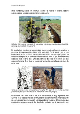 La evaluación – R. Oyarzun 
útiles cuando hay suelos con cobertura vegetal o el regolito es potente. Todo lo 
que se necesita para cavarlas es una retroexcavadora. 
Calicatas. A la izquierda, excavación de una calicata; a la derecha, muestreo discontinuo (chip-sampling) 
de una calicata (imágenes1,2). 
En la calicata el muestreo se puede realizar por roza continua (channel sampling) o 
por toma de muestras discontinuas (chip sampling). En el primer caso lo que 
obtendremos es un “todo-uno” por cuarteo que nos dará una visión geoquímica de 
la calicata completa o de sectores diferenciados de esta. El tipo de herramienta 
necesaria para llevar a cabo una roza continua depende de lo difícil que sea 
excavar el terreno. Si es duro, se puede usar un martillo neumático o una sierra de 
cortar roca. 
Toma de muestras en roza continua (channel samplig). A la izquierda con martillo neumático 
(Marjoribanks, 1997); a la derecha, uso de una sierra de cortar roca (imagen3). 
El muestreo y el “peso” que se les da a las muestras es muy importante. Por 
ejemplo, en el caso de una roza continua donde existen diferentes materiales (esto 
se podrá apreciar a primera vista), habrá que obtener muestras diferenciadas, que 
representen proporcionalmente las longitudes cortadas por la excavación, por 
97 
 