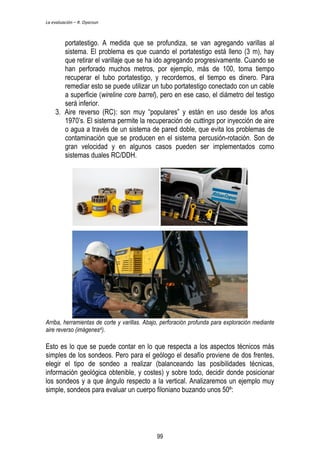 La evaluación – R. Oyarzun 
portatestigo. A medida que se profundiza, se van agregando varillas al 
sistema. El problema es que cuando el portatestigo está lleno (3 m), hay 
que retirar el varillaje que se ha ido agregando progresivamente. Cuando se 
han perforado muchos metros, por ejemplo, más de 100, toma tiempo 
recuperar el tubo portatestigo, y recordemos, el tiempo es dinero. Para 
remediar esto se puede utilizar un tubo portatestigo conectado con un cable 
a superficie (wireline core barrel), pero en ese caso, el diámetro del testigo 
será inferior. 
3. Aire reverso (RC): son muy “populares” y están en uso desde los años 
1970’s. El sistema permite la recuperación de cuttings por inyección de aire 
o agua a través de un sistema de pared doble, que evita los problemas de 
contaminación que se producen en el sistema percusión-rotación. Son de 
gran velocidad y en algunos casos pueden ser implementados como 
sistemas duales RC/DDH. 
Arriba, herramientas de corte y varillas. Abajo, perforación profunda para exploración mediante 
aire reverso (imágenes4). 
Esto es lo que se puede contar en lo que respecta a los aspectos técnicos más 
simples de los sondeos. Pero para el geólogo el desafío proviene de dos frentes, 
elegir el tipo de sondeo a realizar (balanceando las posibilidades técnicas, 
información geológica obtenible, y costes) y sobre todo, decidir donde posicionar 
los sondeos y a que ángulo respecto a la vertical. Analizaremos un ejemplo muy 
simple, sondeos para evaluar un cuerpo filoniano buzando unos 50º: 
99 
 