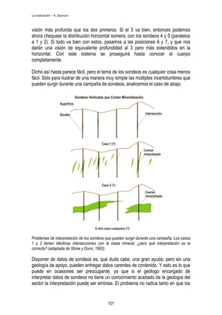 La evaluación – R. Oyarzun 
visión más profunda que los dos primeros. Si el 3 va bien, entonces podemos 
ahora chequear la distribución horizontal somera, con los sondeos 4 y 5 (paralelos 
a 1 y 2). Si todo va bien con estos, pasamos a las posiciones 6 y 7, y que nos 
darán una visión de equivalente profundidad al 3 pero más extendidos en la 
horizontal. Con este sistema se proseguirá hasta conocer el cuerpo 
completamente. 
Dicho así hasta parece fácil, pero el tema de los sondeos es cualquier cosa menos 
fácil. Sólo para ilustrar de una manera muy simple las múltiples incertidumbres que 
pueden surgir durante una campaña de sondeos, analicemos el caso de abajo. 
Problemas de interpretación de los sondeos que pueden surgir durante una campaña. Los casos 
1 y 2 tienen idénticas intersecciones con la masa mineral, ¿pero qué interpretación es la 
correcta? (adaptada de Stone y Dunn, 1993). 
Disponer de datos de sondeos es, qué duda cabe, una gran ayuda, pero sin una 
geología de apoyo, pueden entregar datos carentes de contenido. Y esto es lo que 
puede en ocasiones ser preocupante, ya que si el geólogo encargado de 
interpretar datos de sondeos no tiene un conocimiento acabado de la geología del 
sector la interpretación puede ser errónea. El problema no radica tanto en que los 
101 
 
