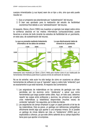 GEMM – Aula2puntonet (www.aulados.net) 2011 
cuerpos mineralizados (y sus leyes) sean de un tipo u otro, sino que esto puede 
resultar en: 
1. Que un prospecto sea abandonado por “subestimación” del recurso. 
2. O bien sea aprobado para la realización del estudio de factibilidad 
económica final debido a una “sobreestimación” del recurso. 
Al respecto, Stone y Dunn (1993) nos muestran un ejemplo (ver abajo) sobre cómo 
la confianza absoluta en los medios informáticos (computacionales) puede 
llevarnos a errores de bulto durante los estudios de factibilidad de un yacimiento, 
en este caso, de subestimación del recurso. 
Interesante caso mostrado por Stone y Dunn (1993) para mostrar como el uso inadecuado de 
herramientas informáticas puede llevar a graves errores de estimación de reservas. 
No es de extrañar, este autor ha sido testigo de cómo en ocasiones se utilizan 
herramientas de software sin que el “operador” sepa (y sobre todo “entienda”) qué 
es exactamente lo que está haciendo. Al respecto dos comentarios: 
1. Las asignaturas de matemáticas en las carreras de geología son más 
percibidas por los alumnos como “obstáculos” a salvar que como 
herramientas que luego pueden serles útiles. Aquí, en todo caso, debemos 
repartir las culpas entre profesores y alumnos, los primeros por enseñar 
unas matemáticas (y estadística) desprovistas (muchas veces) de 
contenido “aplicado”; los segundos, por la falta de interés. 
2. Las asignaturas de campo empiezan a jugar un papel parecido al de las de 
las matemáticas. Esto es grave, un geólogo con deficiencias cartográficas 
difícilmente tendrá algo que aportar a una empresa minera. En lo posible 
un geólogo de minas debería ser más un “todoterreno” (4WD) que un 
especialista a ultranza, ya que este último saliendo de su campo específico 
tiene poco que aportar a la empresa. 
102 
 