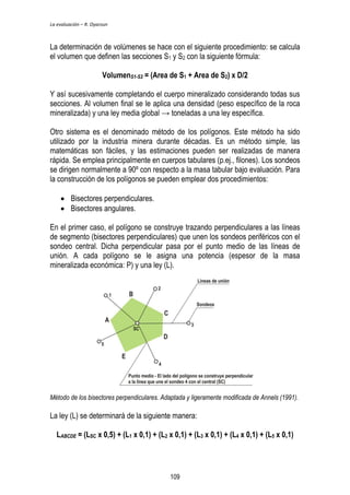 La evaluación – R. Oyarzun 
La determinación de volúmenes se hace con el siguiente procedimiento: se calcula 
el volumen que definen las secciones S1 y S2 con la siguiente fórmula: 
VolumenS1-S2 = (Area de S1 + Area de S2) x D/2 
Y así sucesivamente completando el cuerpo mineralizado considerando todas sus 
secciones. Al volumen final se le aplica una densidad (peso específico de la roca 
mineralizada) y una ley media global → toneladas a una ley específica. 
Otro sistema es el denominado método de los polígonos. Este método ha sido 
utilizado por la industria minera durante décadas. Es un método simple, las 
matemáticas son fáciles, y las estimaciones pueden ser realizadas de manera 
rápida. Se emplea principalmente en cuerpos tabulares (p.ej., filones). Los sondeos 
se dirigen normalmente a 90º con respecto a la masa tabular bajo evaluación. Para 
la construcción de los polígonos se pueden emplear dos procedimientos: 
 Bisectores perpendiculares. 
 Bisectores angulares. 
En el primer caso, el polígono se construye trazando perpendiculares a las líneas 
de segmento (bisectores perpendiculares) que unen los sondeos periféricos con el 
sondeo central. Dicha perpendicular pasa por el punto medio de las líneas de 
unión. A cada polígono se le asigna una potencia (espesor de la masa 
mineralizada económica: P) y una ley (L). 
Método de los bisectores perpendiculares. Adaptada y ligeramente modificada de Annels (1991). 
La ley (L) se determinará de la siguiente manera: 
LABCDE = (LSC x 0,5) + (L1 x 0,1) + (L2 x 0,1) + (L3 x 0,1) + (L4 x 0,1) + (L5 x 0,1) 
109 
 
