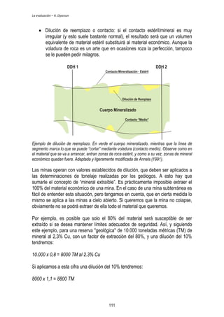 La evaluación – R. Oyarzun 
 Dilución de reemplazo o contacto: si el contacto estéril/mineral es muy 
irregular (y esto suele bastante normal), el resultado será que un volumen 
equivalente de material estéril substituirá al material económico. Aunque la 
voladura de roca es un arte que en ocasiones roza la perfección, tampoco 
se le pueden pedir milagros. 
Ejemplo de dilución de reemplazo. En verde el cuerpo mineralizado, mientras que la línea de 
segmento marca lo que se puede “cortar” mediante voladura (contacto medio). Observe como en 
el material que se va a arrancar, entran zonas de roca estéril, y como a su vez, zonas de mineral 
económico quedan fuera. Adaptada y ligeramente modificada de Annels (1991). 
Las minas operan con valores establecidos de dilución, que deben ser aplicados a 
las determinaciones de tonelaje realizadas por los geólogos. A esto hay que 
sumarle el concepto de “mineral extraíble”. Es prácticamente imposible extraer el 
100% del material económico de una mina. En el caso de una mina subterránea es 
fácil de entender esta situación, pero tengamos en cuenta, que en cierta medida lo 
mismo se aplica a las minas a cielo abierto. Si queremos que la mina no colapse, 
obviamente no se podrá extraer de ella todo el material que queremos. 
Por ejemplo, es posible que solo el 80% del material será susceptible de ser 
extraído si se desea mantener límites adecuados de seguridad. Así, y siguiendo 
este ejemplo, para una reserva "geológica" de 10.000 toneladas métricas (TM) de 
mineral al 2,3% Cu, con un factor de extracción del 80%, y una dilución del 10% 
tendremos: 
10.000 x 0,8 = 8000 TM al 2.3% Cu 
Si aplicamos a esta cifra una dilución del 10% tendremos: 
8000 x 1,1 = 8800 TM 
111 
 