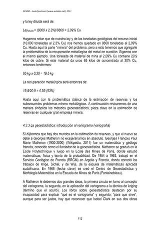 GEMM – Aula2puntonet (www.aulados.net) 2011 
y la ley diluida será de: 
Leydiluida = (8000 x 2,3%)/8800 = 2,09% Cu 
Hagamos notar que de nuestra ley y de las toneladas geológicas del recurso inicial 
(10.000 toneladas al 2,3% Cu) nos hemos quedado en 8800 toneladas al 2,09% 
Cu. Hasta aquí la parte “minera” del problema, pero a esto tenemos que agregarle 
la problemática de la recuperación metalúrgica del metal en cuestión. Sigamos con 
el mismo ejemplo. Una tonelada de material de mina al 2,09% Cu contiene 20,9 
kilos de cobre. Si este material da unos 65 kilos de concentrado al 30% Cu, 
entonces tendremos: 
65 kg x 0,30 = 19,5 kg 
La recuperación metalúrgica será entonces de: 
19,5/20,9 = 0,93 (93%) 
Hasta aquí con la problemática clásica de la estimación de reservas y los 
subsecuentes problemas minero-metalúrgicos. A continuación revisaremos de una 
manera sinóptica los métodos geoestadísticos, pieza clave en la estimación de 
reservas en cualquier gran empresa minera. 
4.3.3 La geoestadística: introducción al variograma (variografía) 
Si dijéramos que hay dos mundos en la estimación de reservas, y que el nuevo se 
debe a Georges Matheron no exageraríamos en absoluto. Georges François Paul 
Marie Matheron (1930-2000) (Wikipedia, 2011) fue un matemático y geólogo 
francés, conocido como el fundador de la geoestadística. Matheron se graduó en la 
Ecole Polytechnique y luego en la Ecole des Mines de París, donde estudió 
matemáticas, física y teoría de la probabilidad. De 1954 a 1963, trabajó en el 
Servicio Geológico de Francia (BRGM) en Argelia y Francia, donde conoció los 
trabajos de Krige, Sichel, y de Wijs, de la escuela de matemáticas aplicada 
sudafricana. En 1968 (fecha clave) se creó el Centro de Geoestadística y 
Morfología Matemática en la Escuela de Minas de París (Fontainebleau). 
A Matheron le debemos dos grandes ideas, la primera circula en torno al concepto 
del variograma, la segunda, en la aplicación del variograma a la técnica de kriging 
(término que el acuñó). Los libros sobre geoestadística destacan por su 
incapacidad para explicar “qué es el variograma” y segundo, “para que sirve”, 
aunque para ser justos, hay que reconocer que Isobel Clark en sus dos obras 
112 
 