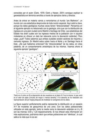 La evaluación – R. Oyarzun 
conocidas por el autor (Clark, 1979; Clark y Harper, 2001) consigue explicar la 
geoestadística en términos sencillos a través de ejemplos claros y directos. 
Antes de entrar en materia vamos a remontarnos al mundo “pre Matheron”, un 
mundo con una estadística desprovista de toda noción espacial. Aquí está la clave, 
porque los datos geológicos muchas veces tienen “direccionalidad”. Pensemos en 
el siguiente ejemplo no relacionado con la geología, sino que con la distribución de 
ingresos en una gran ciudad como Madrid o Santiago de Chile. Las estadísticas del 
Estado nos dirán cuales son los ingresos medios de la población (sin ni siquiera 
molestarse en ofrecer un dato tan relevante como la desviación estándar). Pero 
luego ¿qué? Todos sabemos que ambas ciudades existen sectores de mayores y 
menores ingresos. En Madrid estos suben hacia el Norte y en Santiago hacia el 
Este. ¿De qué hablamos entonces? De “direccionalidad” de los datos, en otras 
palabras, de un comportamiento anisotrópico de los mismos. Veamos ahora el 
siguiente ejemplo “geológico”: 
Comportamiento poblacional principalmente 
isotrópico. No se observan direccionalidades claras. 
Comportamiento poblacional anisotrópico. Se observa 
una direccionalidad marcada (línea de amarilla). 
A 
B 
Tanto en A como en B la disposición de las muestras en el plano X-Y es la misma, lo que varía 
es el valor de estas (círculos de mayor o menos tamaño). A la derecha se ha realizado una 
representación 3D por kriging después de modelizar el variograma de los datos. 
La figura superior perfectamente podría representar la distribución en un espacio 
X-Y de muestras de geoquímica de una zona. Con los datos poblacionales 
utilizados en este ejemplo, tanto la media como la desviación estándar en A y B 
son las mismas: 0,93 y 1,20 respectivamente. Si nos ofrecen esta información sin 
más explicaciones, podríamos decir que ambas poblaciones son “idénticas”, lo cual 
salta a la vista que no es así. 
113 
 