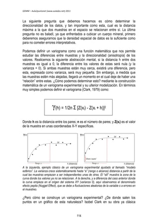 GEMM – Aula2puntonet (www.aulados.net) 2011 
La siguiente pregunta que debemos hacernos es cómo determinar la 
direccionalidad de los datos, y tan importante como esta, cual es la distancia 
máxima a la que dos muestras en el espacio se relacionan entre sí. La última 
pregunta no es baladí, ya que enfrentados a cubicar un cuerpo mineral, primero 
deberemos asegurarnos que la densidad espacial de datos es la suficiente como 
para no cometer errores interpretativos. 
Podemos definir un variograma como una función matemática que nos permite 
estudiar las diferencias entre muestras y la direccionalidad (anisotropía) de los 
valores. Realicemos la siguiente abstracción mental, si la distancia h entre dos 
muestras es igual a 0, la diferencia entre los valores de estas será nula (y la 
varianza = 0). Si ambas muestras están muy cerca, existirá una diferencia, pero 
esta, expresada como varianza, será muy pequeña. Sin embargo, a medida que 
las muestras estén más alejadas, llegará un momento en el cual deje de haber una 
“relación” entre estas. ¿Cómo podemos determinar esto? mediante la construcción 
matemática de un variograma experimental y su ulterior modelización. En términos 
muy simples podemos definir el variograma (Clark, 1979) como: 
ᵞ(h) = 1/2n Σ [Z(xi) - Z(xi + h)]2 
Donde h es la distancia entre los pares; n es el número de pares; y Z(xi) es el valor 
de la muestra en unas coordenadas X-Y específicas. 
A la izquierda, ejemplo clásico de un variograma experimental ajustado al llamado “modelo 
esférico”. La varianza crece sistemáticamente hasta “a” (rango o alcance) distancia a partir de la 
cual las muestras empiezan a ser independientes unas de otras. El “sill” muestra la zona de la 
curva donde los valores ya no se relacionan. A la derecha, y a diferencia del caso anterior donde 
la curva empieza en el origen del sistema XY (varianza 0), aquí observamos el denominado 
efecto pepita (Nugget Effect), que se debe a fluctuaciones aleatorias de la variable o a errores en 
el muestreo. 
¿Pero cómo se construye un variograma experimental? ¿De donde salen los 
puntos en un gráfico de esta naturaleza? Isobel Clark en su obra ya clásica 
114 
 