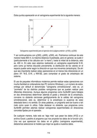 GEMM – Aula2puntonet (www.aulados.net) 2011 
Estos puntos aparecerán en el variograma experimental de la siguiente manera: 
Variograma experimental para el ejercicio de la página anterior: γ(100) y γ(200). 
Y así continuaríamos con γ(300), γ(400), γ(500), etc. Podríamos continuar de esta 
manera hasta 800 m, la máxima distancia muestreada, pero en general, se suele ir 
(particularmente si los cálculos son “a mano”), hasta la mitad de la distancia, esto 
es, 400 m. En este caso estamos realizando un variograma experimental E-W, 
pero como ya hemos discutido previamente, la distribución de los valores en el 
espacio puede variar según la dirección en que nos movamos (anisotropía). De ahí 
que sea importante realizar estas operaciones en al menos tres direcciones en un 
plano XY: N-S, E-W, y NW-SE, para comprobar el grado de anisotropía del 
sistema. 
El uso de paquetes informáticos modernos permite realizar estas operaciones con 
mucha facilidad en ordenadores tipo PC (entorno Windows), y un número de estos, 
entrega por default el denominado “variograma omnidireccional”, esto es, un 
“promedio” de los distintos posibles variogramas que se pueden realizar para 
diferentes direcciones. Aunque algunos programas como Surfer8® (para trabajos 
en dos dimensiones) determinan además el grado y dirección de la anisotropía, 
conviene no obstante cerciorase geológicamente de la validez del variograma 
omnidireccional, esto es, determinar si la anisotropía (o ausencia de esta) 
detectada tiene o no sentido. En otras palabras, un programa será tan bueno o tan 
malo como quien lo utilice. Cabe destacar no obstante, que programas como 
Surfer8® permiten además realizar variogramas experimentales en direcciones 
concretas fijadas por el operador. 
De cualquier manera, todo esto es “algo más” que pasar los datos (XYZ) a un 
archivo Excel y pedirle al programa que nos proyecte los datos de la función γ(h). 
Una vez que aparezcan los datos en el gráfico (variograma experimental), 
deberemos seleccionar el modelo que mejor se ajuste a nuestros datos. 
116 
 