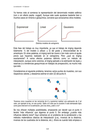 La evaluación – R. Oyarzun 
Ya hemos visto al comienzo la representación del denominado modelo esférico 
(con o sin efecto pepita: nugget). Aunque este suele ajustarse bastante bien a 
muchos casos en minería o geoquímica, conviene que conozcamos otros modelos. 
Distintos modelos de variograma. 
Esta fase del trabajo es muy importante, ya que el trabajo de kriging depende 
totalmente: 1) del modelo a utilizar; y 2) del grado y direccionalidad de la 
anisotropía. En otras palabras, el kriging será tan bueno o tan malo como el ajuste 
previo que hayamos realizado en el variograma. Pero ¿qué es kriging 
exactamente? A varios efectos podemos definirlo como un método de 
interpolación, aunque como veremos, el kriging aplicado a la estimación de leyes y 
reservas (o a tendencias geoquímicas en trabajos de prospección), es mucho más 
que esto. 
Consideremos el siguiente problema, tenemos varios puntos de muestreo, con sus 
respectivos valores, y deseamos estimar el valor (Z) del punto A: 
Tenemos cinco muestras en las cercanías de A y queremos realizar una estimación de Z (el 
valor, por ejemplo la ley, en ese punto). Salta a la vista que la muestra 5 está demasiado lejos 
como para intervenir en la estimación, pero las otras ¿valen o no? 
Se nos ofrecen múltiples posibilidades, empezando por decidir que el punto 4 
tendrá “más influencia” que digamos el punto 5. Sin embargo ¿cuánta más 
influencia debería tener? Aquí entramos en el problema de la ponderación y los 
métodos matemáticos clásicos de interpolación (p.ej., inversos de la distancia, 
inversos de los cuadrados de la distancia, etc.). Ahora es cuando todo empieza a 
117 
 
