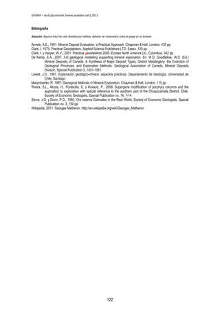 GEMM – Aula2puntonet (www.aulados.net) 2011 
Bibliografía 
Atención: Algunos links han sido divididos por estética, deberán ser restaurados antes de pegar en un browser. 
Annels, A.E., 1991. Mineral Deposit Evaluation: a Practical Approach. Chapman & Hall, London, 435 pp. 
Clark, I. 1979. Practical Geostatistics. Applied Science Publishers LTD, Essex, 129 pp. 
Clark, I. y Harper, W.V., 2001. Practical geostatistics 2000. Ecosse North America Llc., Columbus, 342 pp. 
De Kemp, E.A., 2007. 3-D geological modelling supporting mineral exploration. En: W.D. Goodfellow, W.D. (Ed.) 
Mineral Deposits of Canada: A Synthesis of Major Deposit Types, District Metallogeny, the Evolution of 
Geological Provinces, and Exploration Methods. Geological Association of Canada, Mineral Deposits 
Division, Special Publication 5, 1051-1061. 
Lowell, J.D., 1987. Exploración geológico-minera: aspectos prácticos. Departamento de Geología, Universidad de 
Chile, Santiago. 
Marjoribanks, R. 1997. Geological Methods in Mineral Exploration. Chapman & Hall, London, 115 pp. 
Rivera, S.L., Alcota, H., Fontecilla, C. y Kovacic, P., 2009. Supergene modification of porphyry columns and the 
application to exploration with special reference to the southern part of the Chuquicamata District, Chile. 
Society of Economic Geologists, Special Publication no. 14, 1-14. 
Stone, J.G. y Dunn, P.G., 1993. Ore reserve Estimates in the Real World. Society of Economic Geologists, Special 
Publication no. 3, 150 pp. 
Wikipedia, 2011. Georges Matheron. http://en.wikipedia.org/wiki/Georges_Matheron 
122 
 