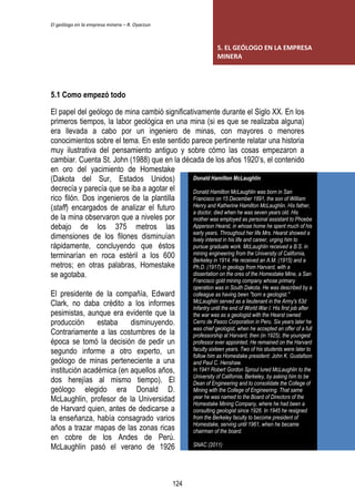 El geólogo en la empresa minera – R. Oyarzun 
5.1 Como empezó todo 
El papel del geólogo de mina cambió significativamente durante el Siglo XX. En los 
primeros tiempos, la labor geológica en una mina (si es que se realizaba alguna) 
era llevada a cabo por un ingeniero de minas, con mayores o menores 
conocimientos sobre el tema. En este sentido parece pertinente relatar una historia 
muy ilustrativa del pensamiento antiguo y sobre cómo las cosas empezaron a 
cambiar. Cuenta St. John (1988) que en la década de los años 1920’s, el contenido 
en oro del yacimiento de Homestake 
(Dakota del Sur, Estados Unidos) 
decrecía y parecía que se iba a agotar el 
rico filón. Dos ingenieros de la plantilla 
(staff) encargados de analizar el futuro 
de la mina observaron que a niveles por 
debajo de los 375 metros las 
dimensiones de los filones disminuían 
rápidamente, concluyendo que éstos 
terminarían en roca estéril a los 600 
metros; en otras palabras, Homestake 
se agotaba. 
El presidente de la compañía, Edward 
Clark, no daba crédito a los informes 
pesimistas, aunque era evidente que la 
producción estaba disminuyendo. 
Contrariamente a las costumbres de la 
época se tomó la decisión de pedir un 
segundo informe a otro experto, un 
geólogo de minas perteneciente a una 
institución académica (en aquellos años, 
dos herejías al mismo tiempo). El 
geólogo elegido era Donald D. 
McLaughlin, profesor de la Universidad 
de Harvard quien, antes de dedicarse a 
la enseñanza, había consagrado varios 
años a trazar mapas de las zonas ricas 
en cobre de los Andes de Perú. 
McLaughlin pasó el verano de 1926 
5. EL GEÓLOGO EN LA EMPRESA 
MINERA 
Donald Hamilton McLaughlin 
Donald Hamilton McLaughlin was born in San 
Francisco on 15 December 1891, the son of William 
Henry and Katherine Hamilton McLaughlin. His father, 
a doctor, died when he was seven years old. His 
mother was employed as personal assistant to Phoebe 
Apperson Hearst, in whose home he spent much of his 
early years. Throughout her life Mrs. Hearst showed a 
lively interest in his life and career, urging him to 
pursue graduate work. McLaughlin received a B.S. in 
mining engineering from the University of California, 
Berkeley in 1914. He received an A.M. (1915) and a 
Ph.D. (1917) in geology from Harvard, with a 
dissertation on the ores of the Homestake Mine, a San 
Francisco gold mining company whose primary 
operation was in South Dakota. He was described by a 
colleague as having been "born a geologist." 
McLaughlin served as a lieutenant in the Army's 63d 
Infantry until the end of World War I. His first job after 
the war was as a geologist with the Hearst owned 
Cerro de Pasco Corporation in Peru. Six years later he 
was chief geologist, when he accepted an offer of a full 
professorship at Harvard, then (in 1925), the youngest 
professor ever appointed. He remained on the Harvard 
faculty sixteen years. Two of his students were later to 
follow him as Homestake president: John K. Gustafson 
and Paul C. Henshaw. 
In 1941 Robert Gordon Sproul lured McLaughlin to the 
University of California, Berkeley, by asking him to be 
Dean of Engineering and to consolidate the College of 
Mining with the College of Engineering. That same 
year he was named to the Board of Directors of the 
Homestake Mining Company, where he had been a 
consulting geologist since 1926. In 1945 he resigned 
from the Berkeley faculty to become president of 
Homestake, serving until 1961, when he became 
chairman of the board. 
SNAC (2011) 
124 
 