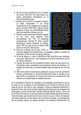 Introducción – R. Oyarzun 
6. Se crea el mayor depósito de oro en lingotes 
del mundo: Fort Knox. Pero este metal no se 
puede comercializar directamente en el 
mercado Norteamericano. 
7. Década de los años 60, los países europeos, 
ya están recuperados (o en franca 
recuperación) de los estragos de la segunda 
guerra mundial (1939-1945). Algunos países 
empiezan a exigir una convertibilidad directa 
entre sus reservas en dólares y el oro. 
8. Estados Unidos carece del suficiente respaldo 
en oro como para asegurar dicha 
convertibilidad. En 1971 el presidente 
norteamericano Richard M. Nixon (partido 
Republicano) decide liberalizar el sistema. 
Hacia 1975 una onza de oro se cotiza a US$ 
200 en el mercado internacional. 
9. Fines de la década de los años 1970’s, un 
Of all the precious metals, gold is the 
most popular as an investment. 
Investors generally buy gold as a 
hedge or harbor against economic, 
political, or social fiat currency crises 
(including investment market 
declines, burgeoning national debt, 
currency failure, inflation, war and 
social unrest). The gold market is 
subject to speculation as are other 
markets, especially through the use 
of futures contracts and derivatives. 
The history of the gold standard, the 
role of gold reserves in central 
banking, gold's low correlation with 
other commodity prices, and its 
pricing in relation to fiat currencies 
during the financial crisis of 2007– 
2010, suggest that gold behaves 
more like a currency than a 
commodity. 
Wikipedia (2011d) 
momento plagado de incertidumbres e inquietudes. Estalla el conflicto de 
Cambodia, en Irán triunfa la revolución islámica. 
10. El oro se dispara a 1 onza = US$ 800 en 1980. Esto tiene como resultado 
una nueva “fiebre del oro”, más importante en términos económicos que la 
de 1849 en California. 
11. Cambio de política en las compañías mineras, ahora hay que buscar oro. 
Yacimientos antes considerados sub-económicos ahora son rentables si el 
tonelaje es el adecuado, se pueden explotar leyes tan bajas de oro como de 
1 g/t. 
12. Esto tiene además implicaciones geológicas ya que un tipo de yacimiento 
mineral, prácticamente un desconocido/ignorado hasta la década de los 
años 1970’s, se transforma en “la joya de la corona” de la exploración. Nos 
referimos a los epitermales de metales preciosos. 
En la actualidad la situación ha cambiado. Las estrategias económicas no son las 
de antes, ya no se asegura la convertibilidad de una moneda en términos de las 
reservas en oro, sino que su valor (respecto a otras) es asignado diariamente a 
través del Forex. Hoy en día el dinero digital fluye libremente por las autopistas del 
ciberespacio a través del llamado “Foreign Exchange Market” (Forex). ¿Pero qué 
es el Forex? Se trata de un mercado financiero descentralizado global de compra y 
venta de divisas, que funciona las 24 horas al día, de Lunes a Viernes. El mercado 
de divisas determina el valor relativo de las distintas monedas. Los participantes 
son los grandes bancos, los bancos centrales, los inversores institucionales, los 
9 
 
