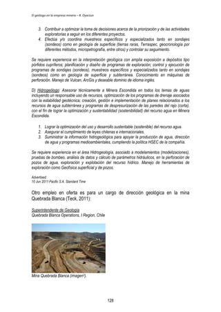 El geólogo en la empresa minera – R. Oyarzun 
3. Contribuir a optimizar la toma de decisiones acerca de la priorización y de las actividades 
exploratorias a seguir en los diferentes proyectos. 
4. Efectúa y/o coordina muestreos específicos y especializados tanto en sondajes 
(sondeos) como en geología de superficie (tierras raras, Terraspec, geocronología por 
diferentes métodos, micropetrografía, entre otros) y controlar su seguimiento. 
Se requiere experiencia en la interpretación geológica con amplia exposición a depósitos tipo 
pórfidos cupríferos; planificación y diseño de programas de exploración; control y ejecución de 
programas de sondajes (sondeos), muestreos específicos y especializados tanto en sondajes 
(sondeos) como en geología de superficie y subterránea. Conocimiento en máquinas de 
perforación. Manejo de Vulcan, ArcGis y deseable dominio de idioma inglés. 
D) Hidrogeólogo: Asesorar técnicamente a Minera Escondida en todos los temas de aguas 
incluyendo un responsable uso de recursos, optimización de los programas de drenaje asociados 
con la estabilidad geotécnica; creación, gestión e implementación de planes relacionados a los 
recursos de agua subterránea y programas de despresurización de las paredes del rajo (corta), 
con el fin de lograr la optimización y sustentabilidad (sostenibilidad) del recurso agua en Minera 
Escondida. 
1. Lograr la optimización del uso y desarrollo sustentable (sostenible) del recurso agua. 
2. Asegurar el cumplimiento de leyes chilenas e internacionales. 
3. Suministrar la información hidrogeológica para apoyar la producción de agua, dirección 
de agua y programas medioambientales, cumpliendo la política HSEC de la compañía. 
Se requiere experiencia en el área Hidrogeología, asociado a modelamientos (modelizaciones), 
pruebas de bombeo, análisis de datos y cálculo de parámetros hidráulicos, en la perforación de 
pozos de agua, exploración y explotación del recurso hídrico. Manejo de herramientas de 
exploración como Geofísica superficial y de pozos. 
Advertised: 
10 Jun 2011 Pacific S.A. Standard Time 
Otro empleo en oferta es para un cargo de dirección geológica en la mina 
Quebrada Blanca (Teck, 2011): 
Superintendente de Geología 
Quebrada Blanca Operations, I Region, Chile 
Mina Quebrada Blanca (imagen3). 
128 
 