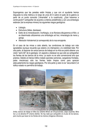 El geólogo en la empresa minera – R. Oyarzun 
Supongamos que las paredes están limpias y que con el ayudante hemos 
dispuesto la cinta métrica a lo largo de unos 20 m sobre el suelo de la galería (a 
partir de un punto conocido (“amarrable” a la cuadrícula). ¿Qué hacemos a 
continuación? cartografiar de acuerdo a criterios predefinidos y con una simbología 
estándar (de la empresa minera) los siguientes rasgos geológicos: 
 Litología. 
 Estructura (fallas, diaclasas). 
 Estilo de la mineralización; morfología, si es filoniana dibujaremos el filón, si 
es diseminada utilizaremos una simbología ad hoc; mineralogía de mena y 
ganga. 
 Alteración hidrotermal (si corresponde) de la roca encajante. 
En el caso de las minas a cielo abierto, las condiciones de trabajo son más 
agradables (aunque recuerde que estará a la intemperie) y la visibilidad total. Por 
otra parte, al disponer de varios bancos de trabajo en la mina se podrá obtener una 
visión “semi-3D” de la geología. Un aspecto a destacar es que sólo se cartografían 
los frentes de los bancos de la mina. La razón no es sólo convencional sino que 
práctica. Debido al intenso tráfico rodado (grandes camiones, cargadores frontales, 
palas mecánicas) sólo los frentes están limpios como para apreciar 
adecuadamente los rasgos geológicos. Por otra parte (y esto no es “secundario”) el 
tráfico rodado no permitiría tal trabajo. 
Arriba, bancos de trabajo en Mina Sur (Distrito Minero de Chuquicamata), abajo izquierda, Mina 
Sur y a la derecha RT (mismo distrito). No hay nada que cartografiar en el piso de los bancos, 
pero mucho que hacer en los frentes de los mismos (imágenes inferiores). 
132 
 