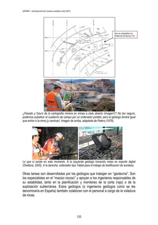 GEMM – Aula2puntonet (www.aulados.net) 2011 
Solo se cartografían los 
frentes de los bancos (FB) 
FB 
FB 
FB 
¿Pasado y futuro de la cartografía minera en minas a cielo abierto (imagen4)? No tan seguro, 
podemos substituir el cuaderno de campo por un ordenador portátil, pero el geólogo tendrá igual 
que entrar a la mina (y caminar). Imagen de arriba, adaptada de Peters (1978). 
Lo que sí existe en este momento. A la izquierda geólogo tomando notas en soporte digital 
(Orellana, 2005). A la derecha, ordenador tipo Tablet para el trabajo de testificación de sondeos. 
Otras tareas son desarrolladas por los geólogos que trabajan en “geotecnia”. Son 
los especialistas en el “macizo rocoso” y apoyan a los ingenieros responsables de 
su estabilidad, tanto en la planificación y monitoreo de la corta (rajo) o de la 
explotación subterránea. Estos geólogos (o ingenieros geólogos como se les 
denominaría en España) también colaboran con el personal a cargo de la voladura 
de rocas. 
133 
 