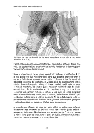GEMM – Aula2puntonet (www.aulados.net) 2011 
Simulación del cono de depresión de las aguas subterráneas en una mina a cielo abierto 
(Rapantová et al., 2007). 
Ya solo nos quedan dos ocupaciones formales en el staff de geólogos de una gran 
mina, los “geoestadísticos” encargados del cálculo de reservas y los geólogos de 
“exploración” a escala distrital o zonal. 
Sobre el primer tipo de trabajo hemos ya explicado las bases en el Capítulo 4, por 
lo cual queda poco que mencionar aquí, salvo que debemos diferenciar entre lo 
que es la definición de reservas que se realiza: 1) durante la fase del estudio de 
factibilidad económica del yacimiento, de 2) la del día a día cuando la mina está en 
marcha. Son mundos aparte, y el segundo trabajo puede ir modificando, y a veces 
de manera importante, los estudios que se realizaron durante la etapa del estudio 
de factibilidad. En la planificación a corto, mediano y largo plazo se toman 
decisiones que significan millones de dólares y este autor ha podido comprobar 
cómo se toman decisiones incluso sobre la marcha, “en las labores mineras”, para 
decidir si un material se va a estériles o a planta. No es un trabajo para gente con 
graves temores a equivocarse. Requiere de muy sólidos conocimientos geológicos 
y matemáticos, cosa que puede ser difícil de aunar en ocasiones. 
Al respecto una reflexión. No basta con saber utilizar un determinado software, 
infinitamente más importante es entender lo que este software puede ofrecer y 
conocer sus limitaciones. Ni el hardware ni el software “piensan”, y son tan buenos 
(o malos) como quien los utiliza. Esto es como en música, el mejor instrumento no 
transforma (necesariamente) en virtuoso a quien lo toca. 
139 
 