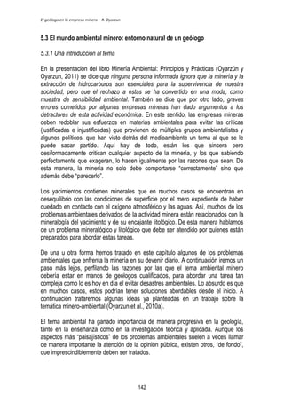 El geólogo en la empresa minera – R. Oyarzun 
5.3 El mundo ambiental minero: entorno natural de un geólogo 
5.3.1 Una introducción al tema 
En la presentación del libro Minería Ambiental: Principios y Prácticas (Oyarzún y 
Oyarzun, 2011) se dice que ninguna persona informada ignora que la minería y la 
extracción de hidrocarburos son esenciales para la supervivencia de nuestra 
sociedad, pero que el rechazo a estas se ha convertido en una moda, como 
muestra de sensibilidad ambiental. También se dice que por otro lado, graves 
errores cometidos por algunas empresas mineras han dado argumentos a los 
detractores de esta actividad económica. En este sentido, las empresas mineras 
deben redoblar sus esfuerzos en materias ambientales para evitar las críticas 
(justificadas e injustificadas) que provienen de múltiples grupos ambientalistas y 
algunos políticos, que han visto detrás del medioambiente un tema al que se le 
puede sacar partido. Aquí hay de todo, están los que sincera pero 
desiformadamente critican cualquier aspecto de la minería, y los que sabiendo 
perfectamente que exageran, lo hacen igualmente por las razones que sean. De 
esta manera, la minería no solo debe comportarse “correctamente” sino que 
además debe “parecerlo”. 
Los yacimientos contienen minerales que en muchos casos se encuentran en 
desequilibrio con las condiciones de superficie por el mero expediente de haber 
quedado en contacto con el oxígeno atmosférico y las aguas. Así, muchos de los 
problemas ambientales derivados de la actividad minera están relacionados con la 
mineralogía del yacimiento y de su encajante litológico. De esta manera hablamos 
de un problema mineralógico y litológico que debe ser atendido por quienes están 
preparados para abordar estas tareas. 
De una u otra forma hemos tratado en este capítulo algunos de los problemas 
ambientales que enfrenta la minería en su devenir diario. A continuación iremos un 
paso más lejos, perfilando las razones por las que el tema ambiental minero 
debería estar en manos de geólogos cualificados, para abordar una tarea tan 
compleja como lo es hoy en día el evitar desastres ambientales. Lo absurdo es que 
en muchos casos, estos podrían tener soluciones abordables desde el inicio. A 
continuación trataremos algunas ideas ya planteadas en un trabajo sobre la 
temática minero-ambiental (Oyarzun et al., 2010a). 
El tema ambiental ha ganado importancia de manera progresiva en la geología, 
tanto en la enseñanza como en la investigación teórica y aplicada. Aunque los 
aspectos más “paisajísticos” de los problemas ambientales suelen a veces llamar 
de manera importante la atención de la opinión pública, existen otros, “de fondo”, 
que imprescindiblemente deben ser tratados. 
142 
 