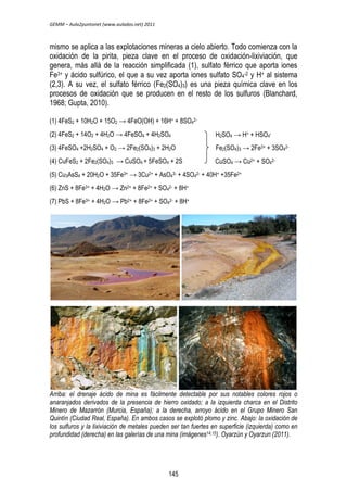 GEMM – Aula2puntonet (www.aulados.net) 2011 
mismo se aplica a las explotaciones mineras a cielo abierto. Todo comienza con la 
oxidación de la pirita, pieza clave en el proceso de oxidación-lixiviación, que 
genera, más allá de la reacción simplificada (1), sulfato férrico que aporta iones 
Fe3+ y ácido sulfúrico, el que a su vez aporta iones sulfato SO4 
-2 y H+ al sistema 
(2,3). A su vez, el sulfato férrico (Fe2(SO4)3) es una pieza química clave en los 
procesos de oxidación que se producen en el resto de los sulfuros (Blanchard, 
1968; Gupta, 2010). 
(1) 4FeS2 + 10H2O + 15O2 → 4FeO(OH) + 16H+ + 8SO4 
2- 
(2) 4FeS2 + 14O2 + 4H2O → 4FeSO4 + 4H2SO4 
(3) 4FeSO4 +2H2SO4 + O2 → 2Fe2(SO4)3 + 2H2O 
(4) CuFeS2 + 2Fe2(SO4)3 → CuSO4 + 5FeSO4 + 2S 
(5) Cu3AsS4 + 20H2O + 35Fe3+ → 3Cu2+ + AsO4 
3- + 4SO4 
H2SO4 → H+ + HSO4 
- 
Fe2(SO4)3 → 2Fe3+ + 3SO4 
CuSO4 → Cu2+ + SO4 
2- + 40H+ +35Fe2+ 
(6) ZnS + 8Fe3+ + 4H2O → Zn2+ + 8Fe2+ + SO4 
2- + 8H+ 
(7) PbS + 8Fe3+ + 4H2O → Pb2+ + 8Fe2+ + SO4 
2- + 8H+ 
2- 
2- 
Arriba: el drenaje ácido de mina es fácilmente detectable por sus notables colores rojos o 
anaranjados derivados de la presencia de hierro oxidado; a la izquierda charca en el Distrito 
Minero de Mazarrón (Murcia, España); a la derecha, arroyo ácido en el Grupo Minero San 
Quintín (Ciudad Real, España). En ambos casos se explotó plomo y zinc. Abajo: la oxidación de 
los sulfuros y la lixiviación de metales pueden ser tan fuertes en superficie (izquierda) como en 
profundidad (derecha) en las galerías de una mina (imágenes14,15). Oyarzún y Oyarzun (2011). 
145 
 