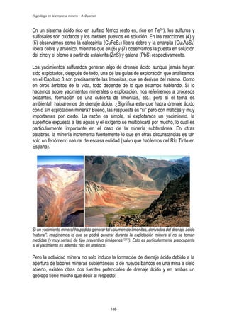 El geólogo en la empresa minera – R. Oyarzun 
En un sistema ácido rico en sulfato férrico (esto es, rico en Fe3+), los sulfuros y 
sulfosales son oxidados y los metales puestos en solución. En las reacciones (4) y 
(5) observamos como la calcopirita (CuFeS2) libera cobre y la enargita (Cu3AsS4) 
libera cobre y arsénico, mientras que en (6) y (7) observamos la puesta en solución 
del zinc y el plomo a partir de esfalerita (ZnS) y galena (PbS) respectivamente. 
Los yacimientos sulfurados generan algo de drenaje ácido aunque jamás hayan 
sido explotados, después de todo, una de las guías de exploración que analizamos 
en el Capítulo 3 son precisamente las limonitas, que se derivan del mismo. Como 
en otros ámbitos de la vida, todo depende de lo que estamos hablando. Si lo 
hacemos sobre yacimientos minerales o exploración, nos referiremos a procesos 
oxidantes, formación de una cubierta de limonitas, etc., pero si el tema es 
ambiental, hablaremos de drenaje ácido. ¿Significa esto que habrá drenaje ácido 
con o sin explotación minera? Bueno, las respuesta es “sí” pero con matices y muy 
importantes por cierto. La razón es simple, si explotamos un yacimiento, la 
superficie expuesta a las aguas y el oxígeno se multiplicará por mucho, lo cual es 
particularmente importante en el caso de la minería subterránea. En otras 
palabras, la minería incrementa fuertemente lo que en otras circunstancias es tan 
solo un fenómeno natural de escasa entidad (salvo que hablemos del Río Tinto en 
España). 
Si un yacimiento mineral ha podido generar tal volumen de limonitas, derivadas del drenaje ácido 
“natural”, imaginemos lo que se podrá generar durante la explotación minera si no se toman 
medidas (y muy serias) de tipo preventivo (imágenes12,13). Esto es particularmente preocupante 
si el yacimiento es además rico en arsénico. 
Pero la actividad minera no solo induce la formación de drenaje ácido debido a la 
apertura de labores mineras subterráneas o de nuevos bancos en una mina a cielo 
abierto, existen otras dos fuentes potenciales de drenaje ácido y en ambas un 
geólogo tiene mucho que decir al respecto: 
146 
 