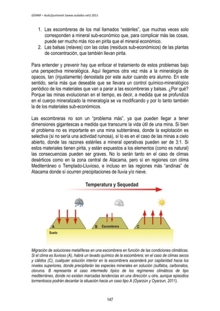 GEMM – Aula2puntonet (www.aulados.net) 2011 
1. Las escombreras de los mal llamados “estériles”, que muchas veces solo 
corresponden a mineral sub-económico que, para complicar más las cosas, 
puede ser mucho más rico en pirita que el mineral económico. 
2. Las balsas (relaves) con las colas (residuos sub-económicos) de las plantas 
de concentración, que también llevan pirita. 
Para entender y prevenir hay que enfocar el tratamiento de estos problemas bajo 
una perspectiva mineralógica. Aquí llegamos otra vez más a la mineralogía de 
opacos, tan (injustamente) denostada por este autor cuando era alumno. En este 
sentido, sería más que deseable que se llevara un control químico-mineralógico 
periódico de los materiales que van a parar a las escombreras y balsas. ¿Por qué? 
Porque las minas evolucionan en el tiempo, es decir, a medida que se profundiza 
en el cuerpo mineralizado la mineralogía se va modificando y por lo tanto también 
la de los materiales sub-económicos. 
Las escombreras no son un “problema más”, ya que pueden llegar a tener 
dimensiones gigantescas a medida que transcurre la vida útil de una mina. Si bien 
el problema no es importante en una mina subterránea, donde la explotación es 
selectiva (si no sería una actividad ruinosa), sí lo es en el caso de las minas a cielo 
abierto, donde las razones estériles a mineral operativas pueden ser de 3:1. Si 
estos materiales tienen pirita, y están expuestos a los elementos (como es natural) 
las consecuencias pueden ser graves. No lo serán tanto en el caso de climas 
desérticos como en la zona central de Atacama, pero sí en regiones con clima 
Mediterráneo o Templado-Lluvioso, e incluso en las regiones más “andinas” de 
Atacama donde sí ocurren precipitaciones de lluvia y/o nieve. 
Migración de soluciones metalíferas en una escombrera en función de las condiciones climáticas. 
Si el clima es lluvioso (A), habrá un lavado químico de la escombrera; en el caso de climas secos 
y cálidos (C), cualquier solución interior en la escombrera ascenderá por capilaridad hacia los 
niveles superiores, donde precipitarán las especies minerales en solución (sulfatos, carbonatos, 
cloruros. B representa el caso intermedio típico de los regímenes climáticos de tipo 
mediterráneo, donde no existen marcadas tendencias en una dirección u otra, aunque episodios 
tormentosos podrán decantar la situación hacia un caso tipo A (Oyarzún y Oyarzun, 2011). 
147 
 