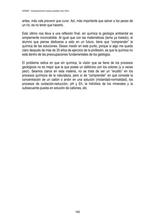 GEMM – Aula2puntonet (www.aulados.net) 2011 
antes, más vale prevenir que curar. Así, más importante que salvar a los peces de 
un río, es no tener que hacerlo. 
Esto último nos lleva a una reflexión final, sin química la geología ambiental es 
simplemente inconcebible. Al igual que con las matemáticas (tema ya tratado), el 
alumno que piense dedicarse a esto en un futuro, tiene que “comprender” la 
química de las soluciones. Deseo insistir en este punto, porque si algo me queda 
claro después de más de 35 años de ejercicio de la profesión, es que la química no 
está dentro de las preocupaciones fundamentales de los geólogos. 
El problema radica en que sin química, la visión que se tiene de los procesos 
geológicos no es mejor que la que posee un daltónico con los colores (y a veces 
peor). Seamos claros en esta materia, no se trata de ser un “erudito” en los 
procesos químicos de la naturaleza, pero sí de “comprender” en qué consiste la 
concentración de un catión o anión en una solución (molaridad-normalidad), los 
procesos de oxidación-reducción, pH y Eh, la hidrólisis de los minerales y la 
subsecuente puesta en solución de cationes, etc. 
149 
 