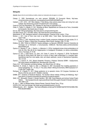 El geólogo en la empresa minera – R. Oyarzun 
Bibliografía 
Atención: Algunos links han sido divididos por estética, deberán ser restaurados antes de pegar en un browser. 
Cánepa, C., 2009. Geometalurgia: una visón personal. PERUMIN, 29 Convención Minera, http://www. 
convencionminera.com/perumin_cms/upload/archivos/CESAR%20CANEPA.pdf 
Caldwell, J., 2011. 2010 – 2011 Mine Salaries. I Think Mining, sharp opinions about mines and mining from Jack 
Caldwell, http://ithinkmining.com/2011/01/20/2010-2011-mine-salaries/ 
Center for Land Use Interpretation, 2011. Berkeley Pit. http://ludb.clui.org/ex/i/MT3133/ 
Collao, S., Farfán, D. y Merello, G., 2011. Minerales de Mena. Departamento de Ciencias de la Tierra, Universidad 
de Concepción, http://www2.udec.cl/~menas/ 
Eon.inc, 2007. Mining hydrogeology. http://www.aeoninc.com/ground/mining.html 
Faro Mine Closure, 2011. Faro Mine: History. http://www.faromine.ca/mine/history.html 
Marjoribanks, R. 1997. Geological methods in mineral exploration. Chapman & Hall, London, 115 pp. 
Munson, J., 2011. Cost of Faro’s toxic tomb to top $450 million. Yukon News, http://www.yukon-news.com/ 
news/11195/ 
Nahir, M. y Davis, C., 2007. Abandoned mines in northern Canada: programme challenges and case studies. En: A. 
Fourie, M. Tibbett y J.Wiertz (Eds.) Proceedings of Mine Closure, Santiago, Chile, 777-785. 
Orellana, M., 2005. TIC&A en CODELCO: Nuestra estrategia y su Ejecución 2005/2006. Gerencia Corporativa de 
Tecnología de la Información y Comunicaciones, CODELCO, http://www.codelco.com/tic/contenidos/ 
MarcoOrellana.pdf 
Oyarzun, R., Higueras, P., Lillo, J., Oyarzún, J. y Maturana, H., 2010a. Investigando temas minero-ambientales en el 
norte de Chile: Más allá de los megaproyectos, la investigación formateada y la retórica ambientalista. 
Tierra y Tecnología, 37, 81-90. 
Oyarzun, R., Lillo, J., López García, J.A., Esbrí, J.M., Cubas, P., Llanos, W. e Higueras, P., 2010b. The Mazarrón 
Pb–(Ag)–Zn mining district (SE Spain) as a source of heavy metal contamination in a semiarid realm: 
Geochemical data from mine wastes, soils, and stream sediments. Journal of Geochemical Exploration, 
109, 113-124. 
Oyarzún, J. y Oyarzun, R., 2011. Minería Sostenible: Principios y Prácticas. Ediciones GEMM – Aula2puntonet, 
http://www.aulados.net/GEMM/Libros_Manuales/index_libros.html 
Peters, W.C., 1978. Exploration and Mining Geology. John Wiley & Sons, NY, 696 pp. 
Rapantová, N., Grmela, A., Vojtek, D., Halir, J. y Michalek, B., 2007. Groundwater flow modelling applications in 
mining hydrogeology. En: , R. Cidu y F. Frau (Eds.) Water in Mining Environments, IMWA Symposium 27- 
31 May 2007, Cagliari, Italy. 
Rodríguez, W. y Elgueta, R., 2011. Riesgo geotécnico en la operación minera. XVI Congreso Colombiano de 
Minería, 20-22 de Junio de 2011, Medellín, Colombia. 
SAIMM, 2011. Centenary of Rockburst Research. The Southern African Institute of Mining and Metallurgy, http:// 
www.saimm.co.za/saimm-events/item/24-centenary-of-rockburst-research 
SNAC, 2011. McLaughlin, Donald H. (Donald Hamilton), 1891-1984. Social Networks and Archival Context Project 
(SNAC), http://socialarchive.iath.virginia.edu/xtf/view?docId=McLaughlin+Donald+H+Donald+Hamilton+ 
1891-1984-cr.xml 
St. John, J., 1988. Los Metales Nobles. Editorial Planeta, Colección Planeta Tierra, 176 pp. 
US EPA, 2010. Acid mine drainage. http://water.epa.gov/polwaste/nps/acid_mne.cfm 
UtilitiesJobs.com, 2011. Geólogos. http://www.utilitiesjobs.com/job.asp?id=34298631&aff=6F3F2FA0-9086-47B2- 
BF92-5E236FA388D5 
150 
 