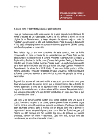 Epílogo – R. Oyarzun 
EPÍLOGO: SOBRE EL PORQUÉ 
DE ESTA OBRA Y EL FUTURO DE 
LA PROFESIÓN 
1. Sobre cómo (y sobre todo porqué) se gestó esta idea 
Hace ya muchos años subí unos apuntes de la vieja asignatura de Geología de 
Minas (Facultad de CC Geológicas, UCM) a la red, primero a través de de la 
página de mi Departamento, y luego (después de algunas mejoras, más de 
“estética” que otra cosa) al sitio web Aula2puntonet. Poco después el documento 
HTML pasó a integrar parte de los cursos de la nueva página del GEMM, cuando 
esta fue albergada en el nuevo sitio. 
Pero faltaba algo y era muy consciente de esta carencia, que se había 
compensado en parte a través de las presentaciones de Power Point de las 
asignaturas de Geología Minera & Minería Ambiental (Licenciatura en Geología) y 
Exploración y Evaluación de Recursos (Carrera de Ingeniero Geólogo). Pero claro, 
esto tan solo era una relativa mejora a “escala local”. La oportunidad vino cogida 
de la mano de la escritura de otra obra que realicé con Jorge Oyarzún, Profesor del 
Departamento de Minas de la ULS (Chile). El ver como había quedado el libro 
Minería Sostenible: Principios y Prácticas (Oyarzún y Oyarzun, 2011) me motivó lo 
suficiente como para retomar el tema de los apuntes de geología de minas y 
expandirlos. 
Expandir los apuntes sí, qué duda cabía al respecto, pero no tanto como para 
llevar al aburrimiento de quienes tienen que (o desean) leerlos. No se trataba de 
minería sostenible, el tema de los apuntes no era ni tan extenso (en el fondo) ni 
requería de un detalle como el alcanzado en el libro anterior. Después de todo lo 
que se quería era escribir una obra del tipo “introducción a”, no en plan “todo lo que 
Ud. debería saber sobre”. 
Los libros y las conversaciones pueden tener tantas palabras como uno quiera o 
pueda. Lo mismo se aplica a las clases, que se pueden hacer atrozmente largas 
cuando frente a uno está un profesor que ama sus palabras. Puede que mis clases 
sean aburridas también, pero al menos son tan breves como me lo permite el 
reglamento. La cosa es que si algo se puede contar “bien” en 5 palabras ¿por qué 
hacerlo en 30? Siempre me han gustado los libros de geología de autores 
británicos, siempre tan claros y resumidos. Ojalá que este, aunque solo sea 
remotamente, se aproxime al estándar británico. 
152 
 