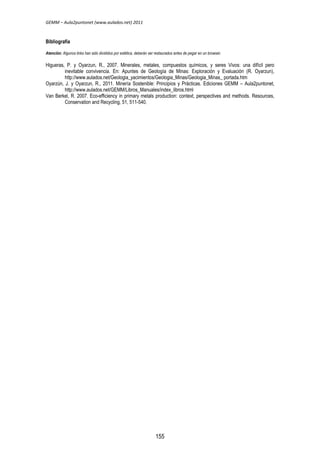 GEMM – Aula2puntonet (www.aulados.net) 2011 
Bibliografía 
Atención: Algunos links han sido divididos por estética, deberán ser restaurados antes de pegar en un browser. 
Higueras, P. y Oyarzun, R., 2007. Minerales, metales, compuestos químicos, y seres Vivos: una difícil pero 
inevitable convivencia. En: Apuntes de Geología de Minas: Exploración y Evaluación (R. Oyarzun), 
http://www.aulados.net/Geologia_yacimientos/Geologia_Minas/Geologia_Minas_ portada.htm 
Oyarzún, J. y Oyarzun, R., 2011. Minería Sostenible: Principios y Prácticas. Ediciones GEMM – Aula2puntonet, 
http://www.aulados.net/GEMM/Libros_Manuales/index_libros.html 
Van Berkel, R. 2007. Eco-efficiency in primary metals production: context, perspectives and methods. Resources, 
Conservation and Recycling, 51, 511-540. 
155 
 