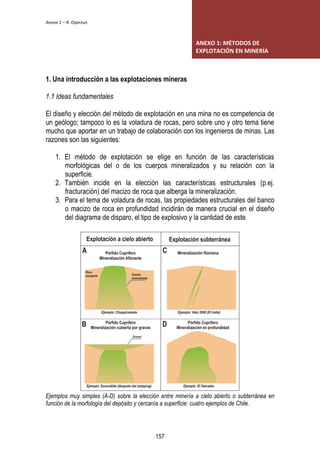 Anexo 1 – R. Oyarzun 
1. Una introducción a las explotaciones mineras 
1.1 Ideas fundamentales 
ANEXO 1: MÉTODOS DE 
EXPLOTACIÓN EN MINERÍA 
El diseño y elección del método de explotación en una mina no es competencia de 
un geólogo; tampoco lo es la voladura de rocas, pero sobre uno y otro tema tiene 
mucho que aportar en un trabajo de colaboración con los ingenieros de minas. Las 
razones son las siguientes: 
1. El método de explotación se elige en función de las características 
morfológicas del o de los cuerpos mineralizados y su relación con la 
superficie. 
2. También incide en la elección las características estructurales (p.ej. 
fracturación) del macizo de roca que alberga la mineralización. 
3. Para el tema de voladura de rocas, las propiedades estructurales del banco 
o macizo de roca en profundidad incidirán de manera crucial en el diseño 
del diagrama de disparo, el tipo de explosivo y la cantidad de este. 
Ejemplos muy simples (A-D) sobre la elección entre minería a cielo abierto o subterránea en 
función de la morfología del depósito y cercanía a superficie: cuatro ejemplos de Chile. 
157 
 