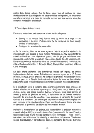 Anexo 1 – R. Oyarzun 
realice bajo bases sólidas. Por lo tanto, dado que el geólogo de mina 
interaccionará con sus colegas de los departamentos de ingeniería, es importante 
que al menos tenga una visión de conjunto, aunque solo sea somera, sobre los 
diferentes métodos de explotación. 
1.2 Terminología de interior mina 
En minería subterránea todo se resume en dos términos ingleses: 
 Stoping → to remove (ore) from or mine by means of a stope → an 
excavation in the form of steps made by the mining of ore from steeply 
inclined or vertical veins. 
 Caving → to cause to collapse or fall in. 
A fin de cuentas, bien se excavan agujeros bajo la superficie siguiendo la 
mineralización o se colapsa la masa mineral. Al respecto, no hay que entender la 
minería subterránea como algo de un pasado remoto, ya que yacimientos muy 
importantes en el mundo se explotan hoy en día a través de este procedimiento. 
Entre éstos podemos resaltar las minas de oro del Witwatersrand (Sudáfrica; las 
más profundas del mundo), El Teniente (Chile), Olympic Dam (Australia) o Neves 
Corvo (Portugal). 
En este anexo usaremos una terminología clásica (en inglés), de amplia 
implantación en distintos países. Estos términos fueron recogidos por el US Bureau 
of Mines, en 1936. Desde entonces ha cambiado el grado de mecanización de los 
trabajos, pero no la filosofía básica de éstos. Antes de entrar en los métodos 
propiamente tales, revisaremos algunos términos básicos en minería subterránea. 
Si la explotación se va a realizar a cotas inferiores del terreno base, entonces el 
acceso a las labores se realizará por un pozo (shaft) o una rampa (decline spiral, 
decline, ramp). Los pozos cumplen diversas funciones, entre otras permitir el 
acceso y salida del personal de mina, la ventilación de las labores mediante 
inyección de aire desde la superficie, y por supuesto, el transporte del material 
extraído a la superficie. Las rampas por su parte han ido ganando adeptos con 
gran velocidad en la minería moderna. Estas permiten el acceso directo a la mina 
de camiones, lo que facilita las labores de transporte de mineral. 
Dentro de la mina tenemos las galerías, que pueden ser en la dirección de la masa 
mineralizada (→ drifts) o perpendiculares a ésta (→ cross-cuts). La conexión entre 
los distintos niveles de una mina se realiza por pozos inclinados (→ raise – winze), 
que sirven para el trasvase de mineral y el movimiento del personal. Tendremos 
niveles de producción, y por debajo de éstos, de transporte de mineral. Entre los 
159 
 