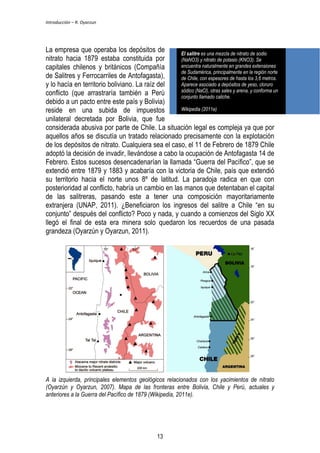 Introducción – R. Oyarzun 
La empresa que operaba los depósitos de 
nitrato hacia 1879 estaba constituida por 
capitales chilenos y británicos (Compañía 
de Salitres y Ferrocarriles de Antofagasta), 
y lo hacía en territorio boliviano. La raíz del 
conflicto (que arrastraría también a Perú 
debido a un pacto entre este país y Bolivia) 
reside en una subida de impuestos 
unilateral decretada por Bolivia, que fue 
considerada abusiva por parte de Chile. La situación legal es compleja ya que por 
aquellos años se discutía un tratado relacionado precisamente con la explotación 
de los depósitos de nitrato. Cualquiera sea el caso, el 11 de Febrero de 1879 Chile 
adoptó la decisión de invadir, llevándose a cabo la ocupación de Antofagasta 14 de 
Febrero. Estos sucesos desencadenarían la llamada “Guerra del Pacífico”, que se 
extendió entre 1879 y 1883 y acabaría con la victoria de Chile, país que extendió 
su territorio hacia el norte unos 8º de latitud. La paradoja radica en que con 
posterioridad al conflicto, habría un cambio en las manos que detentaban el capital 
de las salitreras, pasando este a tener una composición mayoritariamente 
extranjera (UNAP, 2011). ¿Beneficiaron los ingresos del salitre a Chile “en su 
conjunto” después del conflicto? Poco y nada, y cuando a comienzos del Siglo XX 
llegó el final de esta era minera solo quedaron los recuerdos de una pasada 
grandeza (Oyarzún y Oyarzun, 2011). 
El salitre es una mezcla de nitrato de sodio 
(NaNO3) y nitrato de potasio (KNO3). Se 
encuentra naturalmente en grandes extensiones 
de Sudamérica, principalmente en la región norte 
de Chile, con espesores de hasta los 3,6 metros. 
Aparece asociado a depósitos de yeso, cloruro 
sódico (NaCl), otras sales y arena, y conforma un 
conjunto llamado caliche. 
Wikipedia (2011e) 
A la izquierda, principales elementos geológicos relacionados con los yacimientos de nitrato 
(Oyarzún y Oyarzun, 2007). Mapa de las fronteras entre Bolivia, Chile y Perú, actuales y 
anteriores a la Guerra del Pacífico de 1879 (Wikipedia, 2011e). 
13 
 