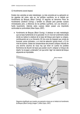 GEMM – Aula2puntonet (www.aulados.net) 2011 
C) Hundimiento (caved stopes) 
Existen dos variantes en esta metodología. La más conocida por su aplicación en 
los gigantes del cobre, esto es, los pórfidos cupríferos, es el método por 
Hundimiento de Bloques (Block Caving). El segundo se denomina Pisos de 
Hundimiento (Sublevel Caving) y también es utilizado para grandes cuerpos 
mineralizados pero, a diferencia de los pórfidos cupríferos, con una dirección y 
fuerte buzamiento. Además estos cuerpos deben poseer una importante 
continuidad en profundidad (Atlas Copco, 2007). 
 Hundimiento de Bloques (Block Caving). A destacar en esta metodología 
que se basa fuertemente en la gravedad: A) Un nivel de hundimiento desde 
donde se realiza la voladura de la base del bloque para lograr su colapso, 
contribuyendo así a su trituración; B) Una zona de traspaso que consta de 
buzones, pozos inclinados, y un nivel de selección (grizzly level); y C) Un 
nivel de acarreo. Dadas las características del proceso (colapso inducido de 
una enorme columna de roca) hay que tener en cuenta los posibles 
fenómenos de dilución de leyes que puedan ocurrir; colapsar un bloque (de 
diseño “en el papel u ordenador”) sin que entre “algo” de material del bloque 
adyacente es improbable. 
Bloque colapsado 
Nivel de hundimiento 
Grizzly level 
Nivel de acarreo 
Diagrama simplificado que muestra una operación minera por el método de Hundimiento 
de Bloques (Block Caving) (imagen11) (Atlas Copco, 2007). 
Buzones 
Traspaso de mineral 
166 
 