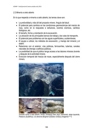 GEMM – Aula2puntonet (www.aulados.net) 2011 
2.2 Minería a cielo abierto 
En lo que respecta a minería a cielo abierto, los temas clave son: 
 La profundidad y vida útil del proyecto minero. Angulo del talud. 
 El potencial para cambios en las condiciones geomecánicas del macizo de 
roca, como en la respuesta a esfuerzos, eventos sísmicos, cambios 
litológicos, etc. 
 El tamaño, forma y orientación de la excavación. 
 La ubicación de los principales bancos de trabajo y las rutas de transporte. 
 El potencial para problemas con las aguas superficiales y subterráneas. 
 El equipo a utilizar, los métodos de excavación, y manejo del mineral y el 
estéril. 
 Relaciones con el exterior, vías públicas, ferrocarriles, tuberías, canales 
naturales de drenaje o edificios públicos. 
 La posibilidad de que el público tenga acceso a las labores mineras durante 
y después de la actividad minera. 
 Evolución temporal del macizo de rocas, especialmente después del cierre 
minero. 
Grandes minas a cielo abierto. Arriba, Grasberg (Irian Jaya, Indonesia); abajo izquierda, 
Palabora (Sudáfrica); a la derecha Bingham (Estados Unidos) (imágenes13-15). 
168 
 
