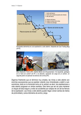Anexo 1 – R. Oyarzun 
1. Ancho del banco. 
2. Ancho de la pista de acarreo de mineral. 
3. Alto del banco. 
A: Angulo del banco. 
B: Angulo de talud de la mina. 
C: Colector de drenaje. 
A 
Barrera de borde de pista 
B 
1 
2 
3 
1 
C 
Banco de seguridad 
C 
Pista de acarreo de mineral 
C 
Principales elementos en una explotación a cielo abierto. Adaptada de Coal Trading Blog 
(2010). 
Mina Radomiro Tomic (RT), Distrito Minero de Chuquicamata. A la izquierda, geólogos 
en la “torre de control” de RT; a la derecha, operación de carga de un camión, en 
segundo plano se aprecian los bancos de la mina (RT). 
Digamos finalmente que en términos muy simples, las minas a cielo abierto son 
enormes excavaciones que se explotan volando roca mineralizada y estéril o sub-económica, 
tanto en la horizontal como en la vertical; es decir, las explotaciones a 
cielo abierto progresan en ambos sentidos. Esto tiene que ser así para mantener 
un ángulo de talud seguro y evitar así accidentes por colapso de uno de los flancos 
de la explotación. Las minas a cielo abierto pueden llegar a tener cientos de metros 
de profundidad y varios kilómetros de ancho y largo. 
169 
 