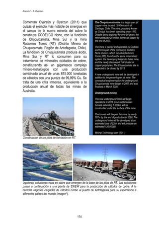 Anexo 2 – R. Oyarzun 
Comentan Oyarzún y Oyarzun (2011) que 
quizás el ejemplo más notable de sinergias en 
el campo de la nueva minería del cobre lo 
constituya CODELCO Norte, con la fundición 
de Chuquicamata, Mina Sur y la mina 
Radomiro Tomic (RT) (Distrito Minero de 
Chuquicamata, Región de Antofagasta, Chile). 
La fundición de Chuquicamata produce ácido, 
Mina Sur y RT lo consumen para su 
tratamiento de minerales oxidados de cobre, 
constituyendo así un gigantesco complejo 
minero-metalúrgico con una producción 
combinada anual de unas 875.000 toneladas 
de cátodos con una pureza de 99,99% Cu. Se 
trata de una cifra inmensa, equivalente a la 
producción anual de todas las minas de 
Australia. 
Construcción de las pilas de lixiviación en RT. 
The Chuquicamata mine is a large open pit 
copper mine located 1,650km north of 
Santiago, Chile. The mine, popularly known 
as Chuqui, has been operating since 1910. 
Despite being explored for over 90 years, the 
mine produced 29 million tonnes of copper by 
the end of 2007. 
The mine is owned and operated by Codelco 
and forms part of the company's Codelco 
Norte division, which includes Radomiro 
Tomic (RT), found on the same mineralised 
system, the developing Alejandro hales mine, 
and the newly discovered Toki cluster of 
copper porphyries. The Chuquicamata site is 
expected to be closed by 2013. 
A new underground mine will be developed in 
addition to the present open pit mine. The 
conceptual engineering for the underground 
Chuquicamata mine began in 2007 and was 
finalised in March 2009. 
Underground mining 
The new underground mine will begin 
operations in 2018. Four subterranean 
tunnels extending 1,500km will be 
constructed under the surface of the mine. 
The tunnels will deepen the mine by nearly 
787m by the end of production in 2060. The 
underground mine will be developed at an 
estimated cost of $2bn and will produce an 
estimated 120,000t/d. 
Mining-Technology.com (2011) 
Izquierda, soluciones ricas en cobre que emergen de la base de las pilas de RT. Las soluciones 
pasan a continuación a una planta de SX/EW para la producción de cátodos de cobre. A la 
derecha vagones cargados de cátodos rumbo al puerto de Antofagasta para su exportación a 
diferentes países del mundo (imagen3). 
174 
 