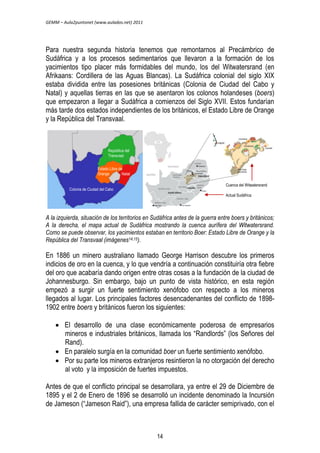 GEMM – Aula2puntonet (www.aulados.net) 2011 
Para nuestra segunda historia tenemos que remontarnos al Precámbrico de 
Sudáfrica y a los procesos sedimentarios que llevaron a la formación de los 
yacimientos tipo placer más formidables del mundo, los del Witwatersrand (en 
Afrikaans: Cordillera de las Aguas Blancas). La Sudáfrica colonial del siglo XIX 
estaba dividida entre las posesiones británicas (Colonia de Ciudad del Cabo y 
Natal) y aquellas tierras en las que se asentaron los colonos holandeses (boers) 
que empezaron a llegar a Sudáfrica a comienzos del Siglo XVII. Estos fundarían 
más tarde dos estados independientes de los británicos, el Estado Libre de Orange 
y la República del Transvaal. 
Cuenca del Witwatersrand 
Actual Sudáfrica 
República del 
Transvaal 
Estado Libre de 
Orange Natal 
Colonia de Ciudad del Cabo 
A la izquierda, situación de los territorios en Sudáfrica antes de la guerra entre boers y británicos; 
A la derecha, el mapa actual de Sudáfrica mostrando la cuenca aurífera del Witwatersrand. 
Como se puede observar, los yacimientos estaban en territorio Boer: Estado Libre de Orange y la 
República del Transvaal (imágenes14,15). 
En 1886 un minero australiano llamado George Harrison descubre los primeros 
indicios de oro en la cuenca, y lo que vendría a continuación constituiría otra fiebre 
del oro que acabaría dando origen entre otras cosas a la fundación de la ciudad de 
Johannesburgo. Sin embargo, bajo un punto de vista histórico, en esta región 
empezó a surgir un fuerte sentimiento xenófobo con respecto a los mineros 
llegados al lugar. Los principales factores desencadenantes del conflicto de 1898- 
1902 entre boers y británicos fueron los siguientes: 
 El desarrollo de una clase económicamente poderosa de empresarios 
mineros e industriales británicos, llamada los “Randlords” (los Señores del 
Rand). 
 En paralelo surgía en la comunidad boer un fuerte sentimiento xenófobo. 
 Por su parte los mineros extranjeros resintieron la no otorgación del derecho 
al voto y la imposición de fuertes impuestos. 
Antes de que el conflicto principal se desarrollara, ya entre el 29 de Diciembre de 
1895 y el 2 de Enero de 1896 se desarrolló un incidente denominado la Incursión 
de Jameson (“Jameson Raid”), una empresa fallida de carácter semiprivado, con el 
14 
 