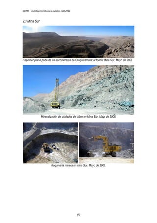 GEMM – Aula2puntonet (www.aulados.net) 2011 
2.3 Mina Sur 
En primer plano parte de las escombreras de Chuquicamata; al fondo, Mina Sur. Mayo de 2006. 
Mineralización de oxidados de cobre en Mina Sur. Mayo de 2006. 
Maquinaria minera en mina Sur. Mayo de 2006. 
177 
 