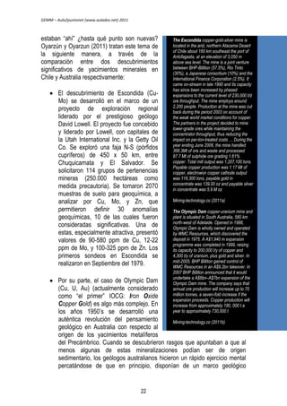 GEMM – Aula2puntonet (www.aulados.net) 2011 
estaban ―ahí‖ ¿hasta qué punto son nuevas? 
Oyarzún y Oyarzun (2011) tratan este tema de 
la siguiente manera, a través de la 
comparación entre dos descubrimientos 
significativos de yacimientos minerales en 
Chile y Australia respectivamente: 
 El descubrimiento de Escondida (Cu- 
Mo) se desarrolló en el marco de un 
proyecto de exploración regional 
liderado por el prestigioso geólogo 
David Lowell. El proyecto fue concebido 
y liderado por Lowell, con capitales de 
la Utah International Inc. y la Getty Oil 
Co. Se exploró una faja N-S (pórfidos 
cupríferos) de 450 x 50 km, entre 
Chuquicamata y El Salvador. Se 
solicitaron 114 grupos de pertenencias 
mineras (250.000 hectáreas como 
medida precautoria). Se tomaron 2070 
muestras de suelo para geoquímica, a 
analizar por Cu, Mo, y Zn, que 
permitieron definir 30 anomalías 
geoquímicas, 10 de las cuales fueron 
consideradas significativas. Una de 
estas, especialmente atractiva, presentó 
valores de 90-580 ppm de Cu, 12-22 
ppm de Mo, y 100-325 ppm de Zn. Los 
primeros sondeos en Escondida se 
realizaron en Septiembre del 1979. 
 Por su parte, el caso de Olympic Dam 
The Escondida copper-gold-silver mine is 
located in the arid, northern Atacama Desert 
of Chile about 160 km southeast the port of 
Antofagasta, at an elevation of 3,050 m 
above sea level. The mine is a joint venture 
between BHP-Billiton (57.5%), Rio Tinto 
(30%), a Japanese consortium (10%) and the 
International Finance Corporation (2.5%). It 
came on-stream in late 1990 and its capacity 
has since been increased by phased 
expansions to the current level of 230,000 t/d 
ore throughput. The mine employs around 
2,200 people. Production at the mine was cut 
back during the period 2003 on account of 
the weak world market conditions for copper. 
The partners in the project decided to mine 
lower-grade ores while maintaining the 
concentrator throughput, thus reducing the 
impact on per-ton-treated costs … During the 
year ending June 2006, the mine handled 
368.3Mt of ore and waste and processed 
87.7 Mt of sulphide ore grading 1.61% 
copper. Total mill output was 1,207,100 tons. 
Payable copper production was 1.17 Mt of 
copper, electrowon copper cathode output 
was 116,300 tons, payable gold in 
concentrate was 139,00 oz and payable silver 
in concentrate was 5.9 M oz 
Mining-technology.co (2011a) 
The Olympic Dam copper-uranium mine and 
plant is situated in South Australia, 580 km 
north-west of Adelaide. Opened in 1988, 
Olympic Dam is wholly owned and operated 
by WMC Resources, which discovered the 
deposit in 1975. A A$1,940 m expansion 
programme was completed in 1999, raising 
its capacity to 200,000 t/y of copper and 
4,300 t/y of uranium, plus gold and silver. In 
mid-2005, BHP Billiton gained control of 
WMC Resources in an A$9.2bn takeover. In 
2007 BHP Billiton announced that it would 
undertake a A$6bn–A$7bn expansion of the 
Olympic Dam mine. The company says that 
annual ore production will increase up to 70 
million tonnes, a seven-fold increase if the 
expansion proceeds. Copper production will 
increase from approximately 180, 000 t a 
year to approximately 730,000 t 
(Cu, U, Au) (actualmente considerado 
como ―el primer‖ IOCG: Iron Oxide 
Copper Gold) es algo más complejo. En 
los años 1950’s se desarrolló una 
auténtica revolución del pensamiento 
Mining-technology.co (2011b) 
geológico en Australia con respecto al 
origen de los yacimientos metalíferos 
del Precámbrico. Cuando se descubrieron rasgos que apuntaban a que al 
menos algunas de estas mineralizaciones podían ser de origen 
sedimentario, los geólogos australianos hicieron un rápido ejercicio mental 
percatándose de que en principio, disponían de un marco geológico 
22 
 