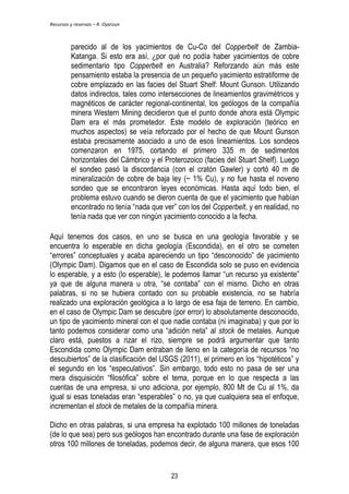 Recursos y reservas – R. Oyarzun 
parecido al de los yacimientos de Cu-Co del Copperbelt de Zambia- 
Katanga. Si esto era así, ¿por qué no podía haber yacimientos de cobre 
sedimentario tipo Copperbelt en Australia? Reforzando aún más este 
pensamiento estaba la presencia de un pequeño yacimiento estratiforme de 
cobre emplazado en las facies del Stuart Shelf: Mount Gunson. Utilizando 
datos indirectos, tales como intersecciones de lineamientos gravimétricos y 
magnéticos de carácter regional-continental, los geólogos de la compañía 
minera Western Mining decidieron que el punto donde ahora está Olympic 
Dam era el más prometedor. Este modelo de exploración (teórico en 
muchos aspectos) se veía reforzado por el hecho de que Mount Gunson 
estaba precisamente asociado a uno de esos lineamientos. Los sondeos 
comenzaron en 1975, cortando el primero 335 m de sedimentos 
horizontales del Cámbrico y el Proterozoico (facies del Stuart Shelf). Luego 
el sondeo pasó la discordancia (con el cratón Gawler) y cortó 40 m de 
mineralización de cobre de baja ley (~ 1% Cu), y no fue hasta el noveno 
sondeo que se encontraron leyes económicas. Hasta aquí todo bien, el 
problema estuvo cuando se dieron cuenta de que el yacimiento que habían 
encontrado no tenía ―nada que ver‖ con los del Copperbelt, y en realidad, no 
tenía nada que ver con ningún yacimiento conocido a la fecha. 
Aquí tenemos dos casos, en uno se busca en una geología favorable y se 
encuentra lo esperable en dicha geología (Escondida), en el otro se cometen 
―errores‖ conceptuales y acaba apareciendo un tipo ―desconocido‖ de yacimiento 
(Olympic Dam). Digamos que en el caso de Escondida solo se puso en evidencia 
lo esperable, y a esto (lo esperable), le podemos llamar ―un recurso ya existente‖ 
ya que de alguna manera u otra, ―se contaba‖ con el mismo. Dicho en otras 
palabras, si no se hubiera contado con su probable existencia, no se habría 
realizado una exploración geológica a lo largo de esa faja de terreno. En cambio, 
en el caso de Olympic Dam se descubre (por error) lo absolutamente desconocido, 
un tipo de yacimiento mineral con el que nadie contaba (ni imaginaba) y que por lo 
tanto podemos considerar como una ―adición neta‖ al stock de metales. Aunque 
claro está, puestos a rizar el rizo, siempre se podrá argumentar que tanto 
Escondida como Olympic Dam entraban de lleno en la categoría de recursos ―no 
descubiertos‖ de la clasificación del USGS (2011), el primero en los ―hipotéticos‖ y 
el segundo en los ―especulativos‖. Sin embargo, todo esto no pasa de ser una 
mera disquisición ―filosófica‖ sobre el tema, porque en lo que respecta a las 
cuentas de una empresa, si uno adiciona, por ejemplo, 800 Mt de Cu al 1%, da 
igual si esas toneladas eran ―esperables‖ o no, ya que cualquiera sea el enfoque, 
incrementan el stock de metales de la compañía minera. 
Dicho en otras palabras, si una empresa ha explotado 100 millones de toneladas 
(de lo que sea) pero sus geólogos han encontrado durante una fase de exploración 
otros 100 millones de toneladas, podemos decir, de alguna manera, que esos 100 
23 
 
