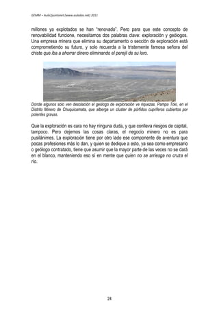 GEMM – Aula2puntonet (www.aulados.net) 2011 
millones ya explotados se han ―renovado‖. Pero para que este concepto de 
renovabilidad funcione, necesitamos dos palabras clave: exploración y geólogos. 
Una empresa minera que elimina su departamento o sección de exploración está 
comprometiendo su futuro, y solo recuerda a la tristemente famosa señora del 
chiste que iba a ahorrar dinero eliminando el perejil de su loro. 
Donde algunos solo ven desolación el geólogo de exploración ve riquezas. Pampa Toki, en el 
Distrito Minero de Chuquicamata, que alberga un cluster de pórfidos cupríferos cubiertos por 
potentes gravas. 
Que la exploración es cara no hay ninguna duda, y que conlleva riesgos de capital, 
tampoco. Pero dejemos las cosas claras, el negocio minero no es para 
pusilánimes. La exploración tiene por otro lado ese componente de aventura que 
pocas profesiones más lo dan, y quien se dedique a esto, ya sea como empresario 
o geólogo contratado, tiene que asumir que la mayor parte de las veces no se dará 
en el blanco, manteniendo eso sí en mente que quien no se arriesga no cruza el 
río. 
24 
 